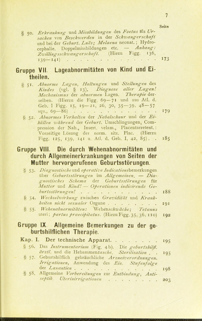 Seite § 50. Erkrankung und Missbildungen des Foetus äls Ur- sachen von\ Beschwerden in der Schwangerschaft und bei der Geburt. Lucs; Melaena neonat. ; Hydro- cephalie. Doppelmissbildungen etc. — Anhang: Zwillingsschwangerschafl. (Hiezu Figg. 136, 139—141) . . . - 173 Gruppe VII. Lageabnormitäten von Kind und Ei- theilen. 8 51. Abnorme Lagen, Haltungen und Stellungen des Kindes (vgl. § 13). Diagnose aller Lagen! Mechanismus der abnormen Lagen. Therapie der- selben. (Hierzu die Figg. 69 — 71 und aus Atl. d. Geb. 1 Figg. 15. 19—21, 26, 30, 35—39. 48—57 squ., 69—86) 179 52. Abnormes Verhalten der Nabelschnur und der JSt- hüllen während der Geburl. Umschlingungen, Com- pression der Nab., Insert. velam., Placentarretent.: Vorzeitige Lösung der norm. sitz. Plac. (Hierzu Figg. 125, 139, 141 u. Atl. d. Geb. I, 42, 85). . 185 Gruppe VIII. Die durch Wehenabnormitäten und durch Allgemeinerkrankungen von Seiten der Mutter hervorgerufenen Geburtsstörungen. § 53. Diagnostische und operative Indicationsberaeihxmgtn über Gcburlsslörungen im Allgemeinen. — Dia- gnostisches Schema der Geburtsstörungen für Mutter und Kind! — Operationen indicirende Ge- burtsstörungen! 188 § 54- Wechselwirkung zwischen Gravidität und Krank- heilen nicht sexualer Organe 191 § 55- Wehenabnormitätem W'ehenschwäche; Tetanus uteri; partus praeeipitatus. (Hiezu Figg. 35. 36, 110) 192 Gruppe IX Allgemeine Bemerkungen zu der ge- burtshilflichen Therapie. Kap. I. Der technische Apparat 195 § 56. Das Instrumentarium (Fig. 4 b). Die geburtshilß. ärztl. und die Hebammen^«.«://6'. Sterilisation . . 195 § 57. Geburtshilflich gebräuchliche Arzneiverordnungen. Irrigationen, Anwendung des Eis. Stufenfolge der Laxantien 198 § 58. Allgemeine Vorbereitungen zur Entbindung, Anti- seplik. Uterinirrigationen 203