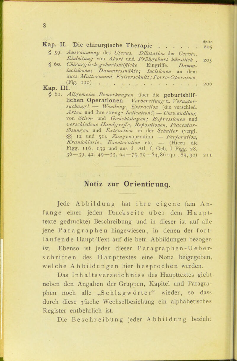 s Kap. II. Die chirurgische Therapie 2*05 § 59. Ausräumung des Uterus. Dilatation der Cervix. Einleitung von Abort und Frühgeburt künstlich . 205 § 60. Chirurgisch-geburtshilfliche Eingriffe. Damm- incisionen; Dammrissnähtc; Incisionen an dem äuss. Muttermund. Kaiserschnitt • Porro- Operation. (Fig. 110) .206 Kap. III. § 61. Allgemeine Bemerkungen über die geburtshilf- lichen Operationen. Vorbereitung u. Vorunter- suchung! — Wendung, Extraction (die verschied. Arten und ihre strenge Indication!) — Umwandlung von Stirn- und Gesichtslagen; Expressionen und verschiedene Handgriffe, Repositionen, Placcntar- lösungen und Extraction an der Schulter (vergl. §§ 12 und 51), Zangeno^txz.\\o\\ — Perforation, Kranioklasie, Exenleralion etc. — (Hiezu die Figg. 116, 139 und aus d. Atl. f. Geb. I Figg. 28, 36—39, 42, 49—55, 64—75.79—S4,86squ., 89,90) 211 Notiz zur Orientirung. Jede Abbildung hat ihre eigene (am An- fange einer jeden Druckseite über dem Haupt- texte gedruckte) Beschreibung und in dieser ist auf alle jene Paragraphen hingewiesen, in denen der fort- laufende Haupt-Text auf die betr. Abbildungen bezogen ist. Ebenso ist jeder dieser Paragraphen-Ueber- schriften des Haupttextes eine Notiz beigegeben, welche Abbildungen hier besprochen werden. Das Inh alts ver zeich niss des Haupttextes giebt neben den Angaben der Gruppen, Kapitel und Paragra- phen noch alle „Schlagwörter wieder, so dass durch diese 3fache Wechselbeziehung ein alphabetisches Register entbehrlich ist. Die Beschreibung jeder Abbildung bezieht