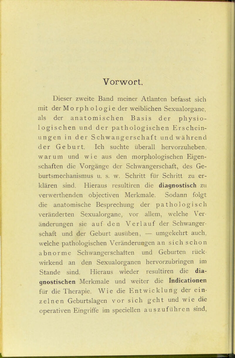 Vorwort. Dieser zweite Band meiner Atlanten befasst sich mit der Morphologie der weiblichen Sexualorgane, als der anatomischen Basis der physio- logischen und der pathologischen Erschein- ungen in der Schwangerschaft und während der Geburt. Ich suchte überall hervorzuheben, warum und wie aus den morphologischen Eigen- schaften die Vorgänge der Schwangerschaft, des Ge- burtsmechanismus u. s. w. Schritt für Schritt zu er- klären sind. Hieraus resultiren die diagnostisch zu verwerthenden objectiven Merkmale. Sodann folgt die anatomische Besprechung der pathologisch veränderten Sexualorganc, vor allem, welche Ver- änderungen sie auf den Verlauf der Schwanger- schaft und der Geburt ausüben, — umgekehrt auch, welche pathologischen Veränderungen an sich schon abnorme Schwangerschaften und Geburten rück- wirkend an den Sexualorganen hervorzubringen im Stande sind. Hieraus wieder resultiren die dia- gnostischen Merkmale und weiter die Indicationen für die Therapie. Wie die Entwicklung der ein- zelnen Geburtslagen vor sich geht und wie die operativen Eingriffe im speciellen auszuführen sind,
