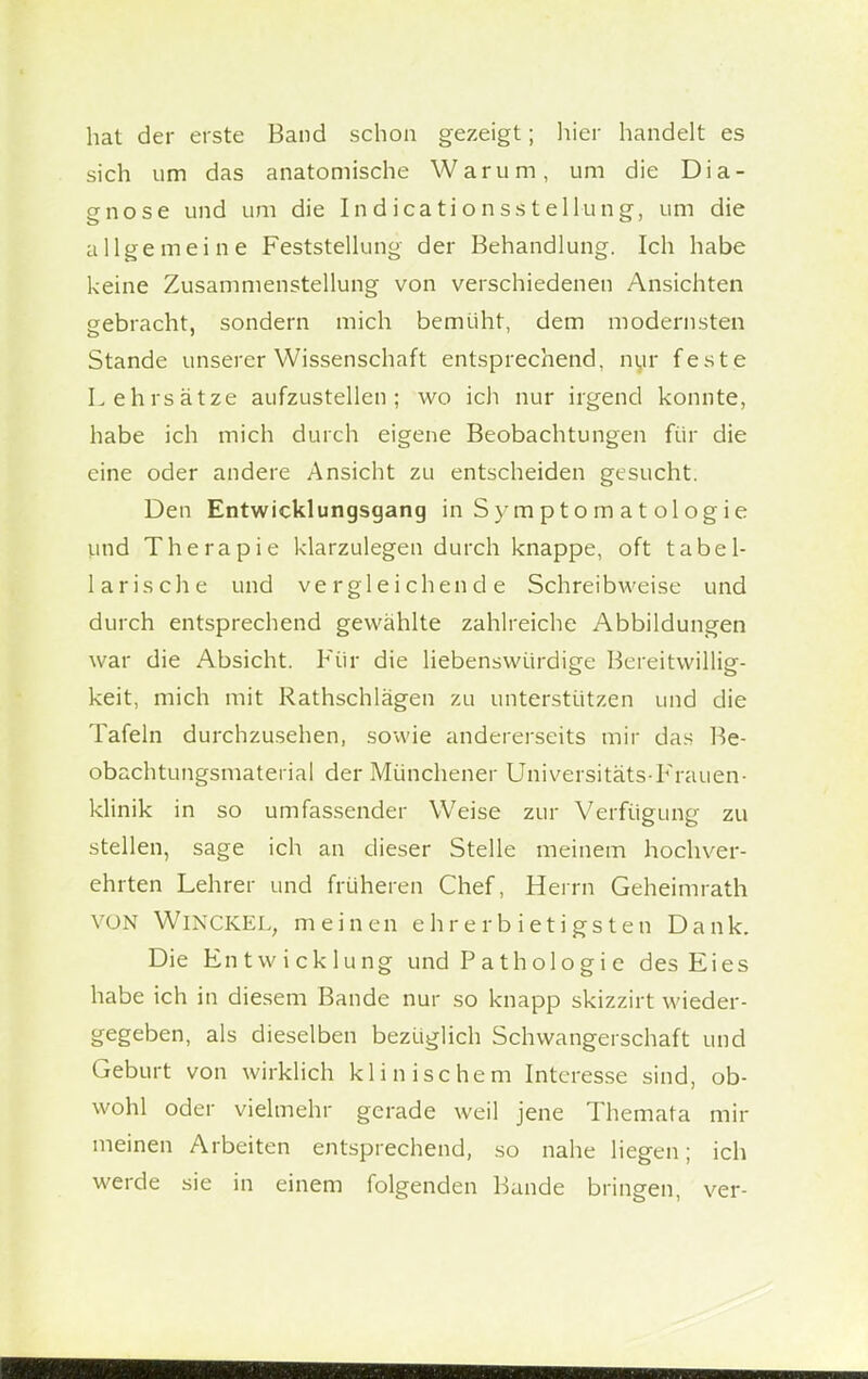 hat der erste Band schon gezeigt; hier handelt es sich um das anatomische Warum, um die Dia- gnose und um die Indicationsstellung, um die allgemeine Feststellung der Behandlung. Ich habe keine Zusammenstellung von verschiedenen Ansichten gebracht, sondern mich bemüht, dem modernsten Stande unserer Wissenschaft entsprechend, nur feste Lehrsätze aufzustellen; wo ich nur irgend konnte, habe ich mich durch eigene Beobachtungen für die eine oder andere Ansicht zu entscheiden gesucht. Den Entwicklungsgang in Sym p t o m a t ol og ie und Therapie klarzulegen durch knappe, oft tabel- larische und vergleichende Schreibweise und durch entsprechend gewählte zahlreiche Abbildungen war die Absicht. Für die liebenswürdige Bereitwillig- keit, mich mit Rathschlägen zu unterstützen und die Tafeln durchzusehen, sowie andererseits mir das Be- obachtungsmaterial der Münchener Universitäts-Frauen- klinik in so umfassender Weise zur Verfügung zu stellen, sage ich an dieser Stelle meinem hochver- ehrten Lehrer und früheren Chef, Herrn Geheimrath VON WiNCKEL, meinen ehrerbietigsten Dank. Die Entwicklung und Pathologie des Eies habe ich in diesem Bande nur so knapp skizzirt wieder- gegeben, als dieselben bezüglich Schwangerschaft und Geburt von wirklich klinischem Interesse sind, ob- wohl oder vielmehr gerade weil jene Themata mir meinen Arbeiten entsprechend, so nahe liegen; ich werde sie in einem folgenden Bande bringen, ver-