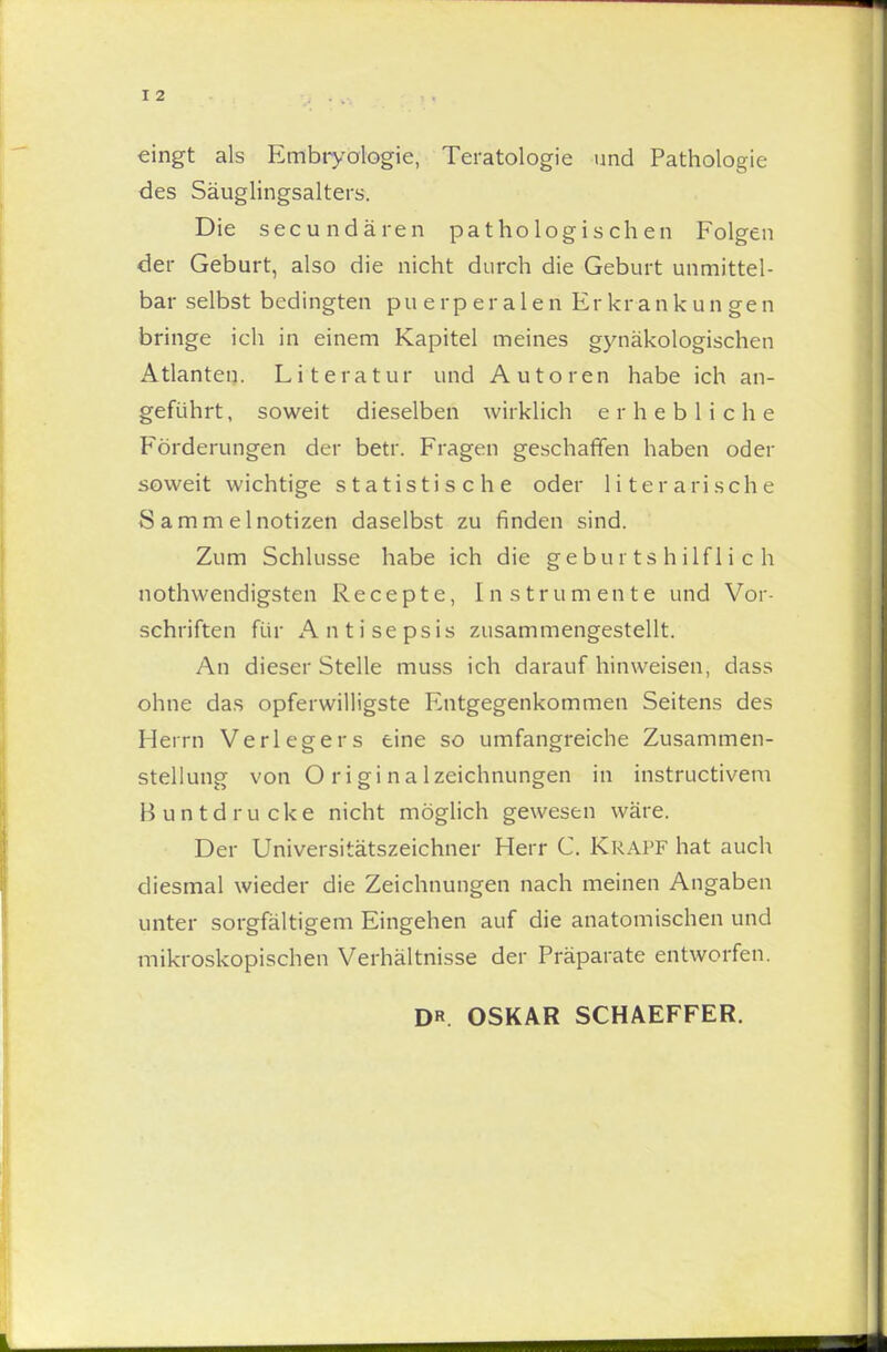 eingt als Embryologie, Teratologie und Pathologie des Säuglingsalters. Die secundären pathologischen Folgen der Geburt, also die nicht durch die Geburt unmittel- bar selbst bedingten puerperalen Erkrankungen bringe ich in einem Kapitel meines gynäkologischen Atlanten. Literatur und Autoren habe ich an- geführt, soweit dieselben wirklich erhebliche Förderungen der betr. Fragen geschaffen haben oder soweit wichtige statistische oder literarische Sammelnotizen daselbst zu finden sind. Zum Schlösse habe ich die geburtshilflich nothwendigsten Recepte, Instrumente und Vor- schriften für Antisepsis zusammengestellt. An dieser Stelle muss ich daraufhinweisen, dass ohne das opferwilligste Entgegenkommen Seitens des Herrn Verlegers eine so umfangreiche Zusammen- stellung von Originalzeichnungen in instructivem Buntdrucke nicht möglich gewesen wäre. Der Universitätszeichner Herr C. Krapf hat auch diesmal wieder die Zeichnungen nach meinen Angaben unter sorgfältigem Eingehen auf die anatomischen und mikroskopischen Verhältnisse der Präparate entworfen. DR. OSKAR SCHAEFFER.