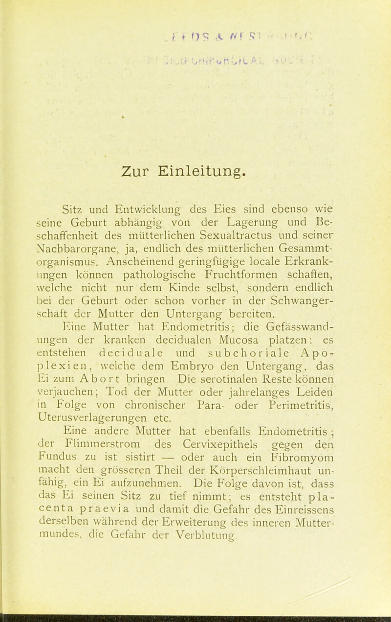 Zur Einleitung. Sitz und Entwicklung des Eies sind ebenso wie seine Geburt abhängig von der Lagerung und Be- schaffenheit des mütterlichen Sexualtractus und seiner Nacbbarorgane, ja, endlich des mütterlichen Gesammt- organismus. Anscheinend geringfügige locale Erkrank- ungen können pathologische Fruchtformen schaffen, welche nicht nur dem Kinde selbst, sondern endlich bei der Geburt oder schon vorher in der Schwanger- schaft der Mutter den Untergang bereiten. Eine Mutter hat Endometritis; die Gefässwand- ungen der kranken decidualen Mucosa platzen: es entstehen deci duale und subchoriale Apo- plexien, welche dem Embryo den Untergang, das Ei zum Abort bringen Die serotinalen Reste können verjauchen; Tod der Mutter oder jahrelanges Leiden in Folge von chronischer Para- oder Perimetritis, Uterusverlagerungen etc. Eine andere Mutter hat ebenfalls Endometritis ; der Flimmerstrom des Cervixepithels gegen den Fundus zu ist sistirt — oder auch ein Fibromyom macht den grösseren Theil der Körperschleimhaut un- fähig, ein Ei aufzunehmen. Die Folge davon ist, dass das Ei seinen Sitz zu tief nimmt; es entsteht pla- centa praevia und damit die Gefahr des Einreissens derselben während der Erweiterung des inneren Mutter- mundes, die Gefahr der Verblutung.