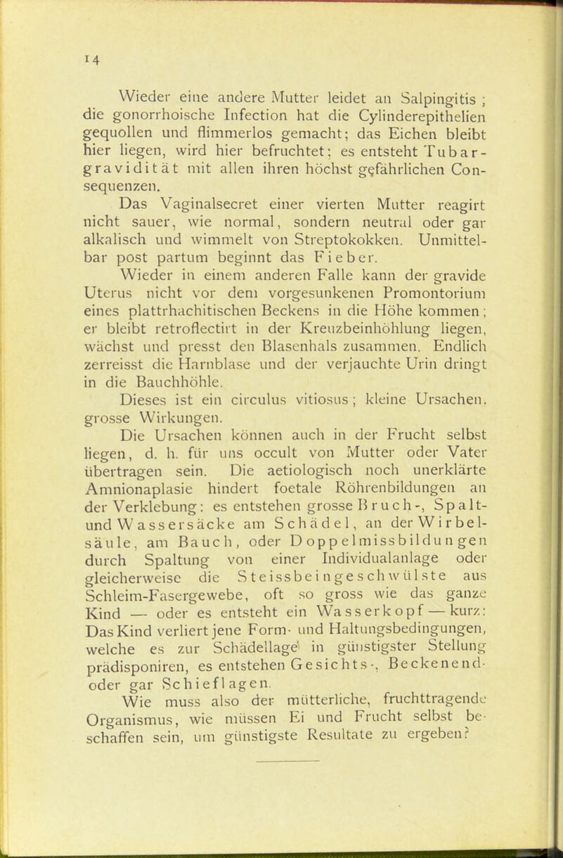 Wieder eine andere Mutter leidet an Salpingitis ; die gonorrhoische Infection hat die Cylinderepithelien gequollen und flimmerlos gemacht; das Eichen bleibt hier liegen, wird hier befruchtet; es entsteht Tubar- gravidität mit allen ihren höchst gefährlichen Con- sequenzen. Das Vaginalsecret einer vierten Mutter reagirt nicht sauer, wie normal, sondern neutral oder gar alkalisch und wimmelt von Streptokokken. Unmittel- bar post partum beginnt das Fieber. Wieder in einem anderen Falle kann der gravide Uterus nicht vor dem vorgesunkenen Promontorium eines plattrhachitischen Beckens in die Höhe kommen; er bleibt retroflectirt in der Kreuzbeinhöhlung liegen, wächst und presst den Blasenhals zusammen. Endlich zerreisst die Harnblase und der verjauchte Urin dringt in die Bauchhöhle. Dieses ist ein circulus vitiosus ; kleine Ursachen, grosse Wirkungen. Die Ursachen können auch in der Frucht selbst liegen, d. h. für uns occult von Mutter oder Vater übertragen sein. Die aetiologisch noch unerklärte Amnionaplasie hindert foetale Röhrenbildungen an der Verklebung: es entstehen grosse B r u c h-, Spalt- und Wassersäcke am Schädel, an der Wirbel- säule, am Bauch, oder D op p e 1 miss b ildu n gen durch Spaltung von einer Individualanlage oder gleicherweise die Steissbei ngeschwülste aus Schleim-Fasergewebe, oft so gross wie das ganze Kind — oder es entsteht ein Wasserkopf — kurz: Das Kind verliert jene Form- und Haltungsbedingungen, welche es zur Schädellage' in günstigster Stellung prädisponiren, es entstehen Gesichts-, Beckenend- oder gar Schief 1 agen. Wie muss also der mütterliche, fruchttragende Organismus, wie müssen Ei und Frucht selbst be schaffen sein, um günstigste Resultate zu ergeben?