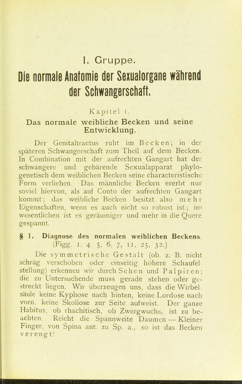 I. Gruppe. Die normale Anatomie der Sexualorgane während der Schwangerschaft. Kapitel i. Das normale weibliche Becken und seine Entwicklung. Der Genitaltractus ruht im Becken; in der späteren Schwangerschaft zum Theil auf dem Becken. In Combination mit der aufrechten Gangart hat der schwangere und gebärende Sexualapparat phylo- genetisch dem weiblichen Becken seine characteristische Form verliehen. Das männliche Becken ererbt nur soviel hiervon, als auf Conto der aufrechten Gangart kommt; das weibliche Becken besitzt also m e h r Eigenschaften, wenn es auch nicht so robust ist; im wesentlichen ist es geräumiger und mehr in die Quere gespannt. § 1. Diagnose des normalen weiblichen Beckens. (Figg, i. 4. 5, 6, 7, 11, 25, 32.) Die symmetrische Gestalt (ob. z. B. nicht schräg verschoben oder einseitig höhere Schaufel- Stellung) erkennen wir durch Sehen und Palpiren: die zu Untersuchende muss gerade stehen oder ge- streckt liegen. Wir überzeugen uns, dass die Wirbel säule keine Kyphose nach hinten, keine Lordose nach vorn, keine Skoliose zur Seite aufweist. Der ganze Habitus, ob rhachitisch, ob Zwergwuchs, ist zu be- achten. Reicht die Spannweite Daumen — Kleiner Finger, von Spina ant. zu Sp. a., so ist das Becken verengt!