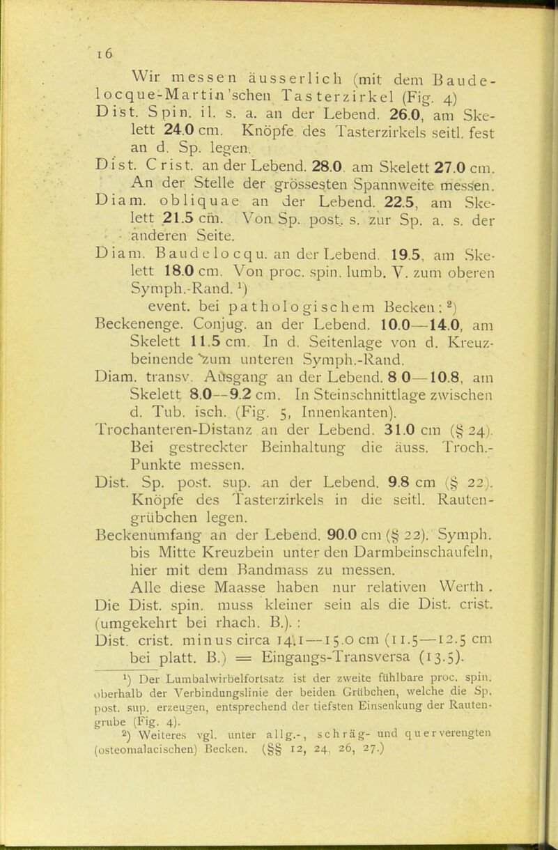 i6 Wir messen äusserlich (mit dem Baude- locque-Martin'sehen Tasterzirkel (Fig. 4) Dist. Spin. il. s. a. an der Lebend. 26.0, am Ske- lett 24.0 cm. Knöpfe des Tasterzirkels seitl. fest an d. Sp. legen. Dist. Crist. an der Lebend. 28.0. am Skelett 27.0 cm. An der Stelle der grossesten Spannweite messen. Diam. obliquae an der Lebend. 22.5, am Ske- lett 21.5 cm. Von Sp. post, s. zur Sp. a. s. der anderen Seite. Diam. Band e lo cqu. an der Lebend. 19.5. am Ske- lett 18.0 cm. Von proc. spin. lunib. V. zum oberen Symph.-Rand.l) event. bei pathologischem Becken:2) Beckenenge. Conjug. an der Lebend. 10.0—14.0, am Skelett 11.5 cm. In d. Seitenlage von d. Kreuz- beinende *2um unteren Symph.-Rand. Diam. transv. Ausgang an der Lebend. 8 0—10.8, am Skelett 8.0—9.2 cm. In Steinschnittlage zwischen d. Tub. isch. (Fig. 5, Innenkanten). Trochanteren-Distanz an der Lebend. 31.0 cm (§24). Bei gestreckter Beinhaltung die äuss. Troch.- Punkte messen. Dist. Sp. post. sup. an der Lebend. 9.8 cm (§ 22). Knöpfe des Tasterzirkels in die seitl. Rauten- grübchen legen. Beckenumfang an der Lebend. 90.0 cm (§ 22). Symph. bis Mitte Kreuzbein unter den Darmbeinschaufeln, hier mit dem Bandmass zu messen. Alle diese Maasse haben nur relativen Werth . Die Dist. spin. muss kleiner sein als die Dist. crist. (umgekehrt bei rhach. B.). : Dist. crist. min us circa 14.1 —15.00111(11.5 — 12.5 cm bei platt. B.) = Eingangs-Transversa (13.5). 1) Der Lumbahvirbelforlsatz ist der zweite fühlbare proc. spin. oberhalb der Verbindungslinie der beiden Grübchen, welche die Sp. post. sup. erzeugen, entsprechend der tiefsten Einsenkung der Rauten- grube (Fig. 4). 2) Weiteres vgl. unter allg.-, schräg- und q u e r verengten (osteomalacisehen) Becken. (§§ 12, 24, 26, 27.)