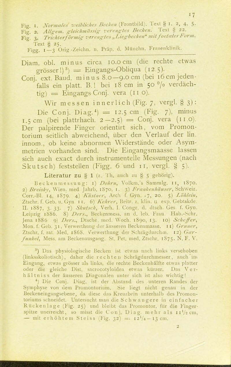 Fig. i. Normales weibliches Becken (Frontbild). Text § I. 2, 4, 5. Fi<r. 2-. AUgem. gleichmässig verengtes Becken, 'lext § 22. Fi<*. 3. Trichterförmig verengtes „Licgbcckeu mit foela/er Form. Text § 25. Y\gg. 1—3 Orig.-Zeichn. n. Prüp. d. Münchn. Frauenklinik. Diam. obl. minus circa 10.0 cm (die rechte etwas grösser!)3) = Eingangs-Obliqua (12.5). Conj. ext. Baud. m i n u s 8.0— 9.0 cm (bei 16 cm jeden- falls ein platt. B.! bei 18 cm in 50 °/o verdäch- tig) = Eingangs Conj. vera (11 o). Wir messen innerlich (Fig. 7, vergl. § 3): Die Conj. Diag.4) = 12.5 cm (Fig. j), minus I. 5 cm (bei plattrhach. 2— 2.5) = Conj. vera (11.0). Der palpirende Finger orientirt sich, vom Promon- torium seitlich abweichend, über den Verlauf der lin. innom., ob keine abnormen Widerstände oder Asym- metrien vorhanden sind. Die Eingangsmaasse lassen sich auch exaet durch instrumenteile Messungen (nach Skutsch) feststellen (Figg. 6 und 11, vergl. § 5). Literatur zu § 1 (2. Th. auch zu § 5 gehörig). Beckenmessung: 1) Dohm, Volkm.'s Sammig. IT, 1S70. 2) Breiskv, Wien, med Jahrb. 1S70, 1. 3) Fraukenhäuser, Schweiz. Corr.-Bl. 14, 1S79. 4) Küstner, Arch f. Gyn. 17, 20. 5) Löhlein, Ztschr. f. Geb. u. Gyn 11. 6) Kehrer, Beitr. z. klin. u exp. Gebtskde. II. 1887. 3. 33. 7) Skutsch, Verh. I. Gongr. d. dtsch. Ges f. Gyn. Leipzig 1886. 8) Ders., Beckenmess. an d. leb. Frau Hab.-Sehr. Jena 1S86 9) Ders., Dtsche. med. Woch. 1S90, 13. 10) Schejfer, Mon. f. Geb. 31, Verwerthuug der äusseren Heckenmasse. 11) Gruner, Ztschr. f. rat. Med. 186S. Verwerthung der Schrägdurchm, 12) Gar- f unkel, Mess. am Beckenausgang. St. Pet. med. Ztschr. 1S75. N. F. V. 8) Das physiologische Becken ist etwas nach links verschoben (linksskoliotisch), daher die rechten Schrägdurchmesser, auch im Eingang, etwas grösser als links, die rechte Beckenhälfte etwas platter oder die gleiche Dist. sacrocotyloidea etwas kürzer. Das V e r- hältniss der äusseren Diagonalen unter sich ist also wichtig! 4) Die Conj. Diag. ist der Abstand des unteren Randes der Symphyse von dem Promontorium. Sie liegt nicht genau in der Beckeneingangsebene, da diese das Kreuzbein unterhalb des Promon- toriums schneidet. Untersucht man die Sc h wan gere in einfacher Rückenlage (Fig. 25) und bleibt das Promontor. für die Finger- spitze unerreicht, so misst die Conj. Diag. mehr als n'/icm. — mit erhöhtem Steiss (Fig. 32) — J2l/4— 13 cm. 2