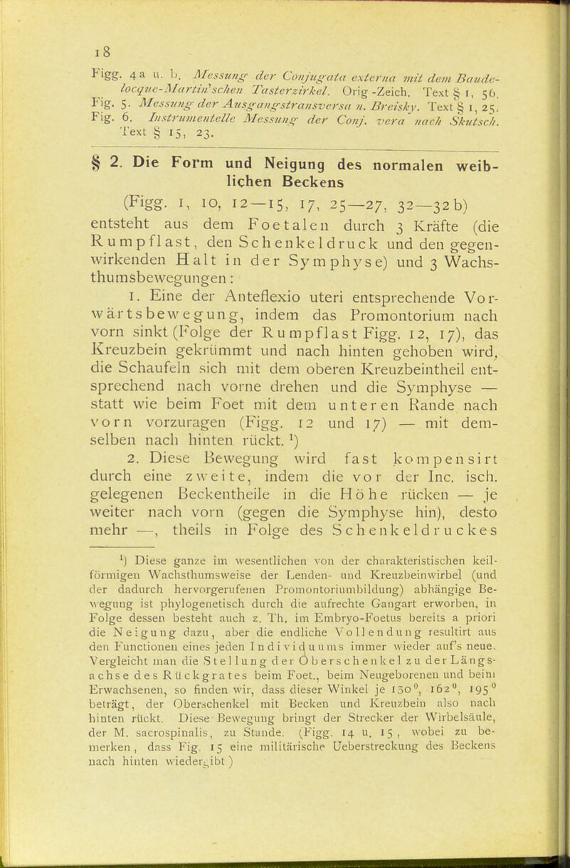 Figg. 4 a u. 1). Messung- der Cpnjiigata externa mit dem Baude- locque-Martin'sehen Tasterzirkel. Orig-Zeich. TextSi, 56. Fig. 5. Messung der Ausgangstransversa 71. Breisky. Text'§ 1, 25! Fig. 6. Instrumentelle Messung der Conj. vera nach Skutsch. l'ext § 15, 23. § 2. Die Form und Neigung des normalen weib- lichen Beckens (Figg. 1, 10, 12 — 15, 17- 25—27, 32—32b) entsteht aus dem Foetalen durch 3 Kräfte (die Rumpflast, den Sch enke 1 druck und den gegen- wirkenden Halt in der Symphyse) und 3 Wachs- thumsbewegungen : 1. Eine der Anteflexio uteri entsprechende Vor- wärtsbewegung, indem das Promontorium nach vorn sinkt (Folge der R u mpflast Figg. 12, 17), das Kreuzbein gekrümmt und nach hinten gehoben wird, die Schaufeln sich mit dem oberen Kreuzbeintheil ent- sprechend nach vorne drehen und die Symphyse — statt wie beim Foet mit dem unteren Rande nach vorn vorzuragen (Figg. 12 und 17) — mit dem- selben nach hinten rückt. x) 2. Diese Bewegung wird fast kompensirt durch eine zweite, indem die vor der Inc. isch. gelegenen ßeckentheile in die Höhe rücken — je weiter nach vorn (gegen die Symphyse hin), desto mehr —, theils in Folge des Schenkeldruckes l) Diese ganze im wesentlichen von der charakteristischen keil- förmigen Wachsthumsweise der Lenden- und Kreuzbeinwirbel (und der dadurch hervorgerufenen Promontoriumbildung) abhängige Be- wegung ist phylogenetisch durch die aufrechte Gangart erworben, in Folge dessen besteht auch z. Th. im Embryo-Foetus bereits a priori die Neigung dazu, aber die endliche Vollendung resultirt aus den Functionen eines jeden I n d i v i d u ums immer wieder aufs neue. Vergleicht man die Stellung der 0 b e r s c h e n ke 1 zu de r Längs- achse des Rückgrates beim Foet., beim Neugeborenen und beim Erwachsenen, so finden wir, dass dieser Winkel je 130°, 162°, 195 0 beträgt, der Oberschenkel mit Becken und Kreuzbein also nach hinten rückt. Diese Bewegung bringt der Strecker der Wirbelsäule, der M. sacrospinalis, zu Stande. (Figg. 14 u. 15, wobei zu be- merken, dass Fig. If eine militärische Ueberstreckung des Beckens nach hinten wiedergibt)