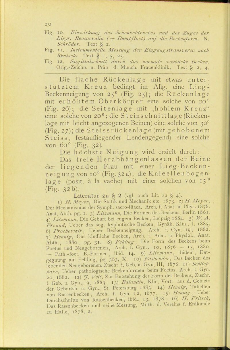 20 Fig. 10. Einwirkung des Schenkeldruckes und des Zinses der Ligg. Reosucralia < -\- Rumpflast) auf die Beckenform. N. Schröder. Text § 2. Fig. 11. Tnstrumentelle Messung- der Eingangstransversa nach Skutsch. Text § 1, 5, 23. Fig. 12. Sagittalschniti durch das normale weibliche Bechen. Orig.-Zeichn. n. Präp. d. Münch. Frauenklinik. Text § 2, 4. Die flache Rückenlage mit etwas unter- stütztem Kreuz bedingt im Allg. eine Lieg- Beckenneigung von 250 (Fig. 25); die Rückenlage mit erhöhtem Oberkörper eine solche von 20° (Fig. 26); die Seitenlage mit „hohlem Kreuz eine solche von 2O0;die S t einsch n i tt läge (Rücken- lage mit leicht angezogenen Beinen) eine solche von 300 (Fig. 27); die S teiss rückenlage (mit gehobenem Steiss, festaufliegender Lendengegend) eine solche von 600 (Fig. 32). Die höchste Neigung wird erzielt durch: Das freie Herabhängenlassen der Beine der liegenden Frau mit einer Lieg-Becken- neigung von 1O0 (Fig. 32a); die Kni e el 1 e n b oge n- lage (posit. ä la vache) mit einer solchen von 15 0 (Fig. 32 b). Literatur zu § 2 (vgl. auch Lit. zu § 4). 1) H Meyer, Die Statik und Mechanik etc. 1873. 2) H. Meyer, Der Mechanismus derSymph. sacro-iliaca. Aich. f. Anat u. Phys. 1S7S. Anat. Ablh. pg. I. 3) Litzmann, Die Formen des Beckens, Berlin 1S61. 4) Litzmam, Die Geburt bei engem Becken, Leipzig 18S4. 5) W. A. Freund, Ueber das sog. kyphotische Becken, Gynäk. Klin., I. 1SS5. 6) Procho-vnik, Ueber Beckenneigung. Aich. f. Gyn. 19, 1SS2. 7) Hennig, Das kindliche Becken, Arch. f. Anat. u. Physiol., Anat. Abth., 1S80, pg. 31. 8) Fehling, Die Form des Beckens beim Foetus und Neugeborenen, Arch. f. Gyn., 10, 1876 — 15, 1SS0 — Path.-foet. B.-Formen. ibid. 14. 9) Litzmann, ibidem, Ent- gegnung auf Fehling, pg 3S3, X. 10) Fasbendcr, Das Becken des lebenden Neugeborenen, Ztschr. \. Geb. 11. Gyn. III, 1878. 11) Schliep- hake, Ueber pathologische Beckenformen beim Foetus, Arch. f. Gyn. 20, 1882. 12) y. Veit, Zur Entstehung der Form des Beckens, Ztschr. f Geb. u. Gyn., 9, 1883. 13) Balandin, Klin. Vortr. aus d. Gebieie der Geburtsh. u. Gyn., St. Petersburg 1883. 14) Hennig, Tabellen von Rassenbecken, Arch. f. Gyn. 12, 1877. iS) Hmnig, Ueber Durchschnitte von Rassenbecken, ibid., £3, 187S. 16) H. Fntsch, Das Rassenbecken und seine Messung, Mitth. d. Vereins f. Erdkunde zu Halle, 1878, 2.