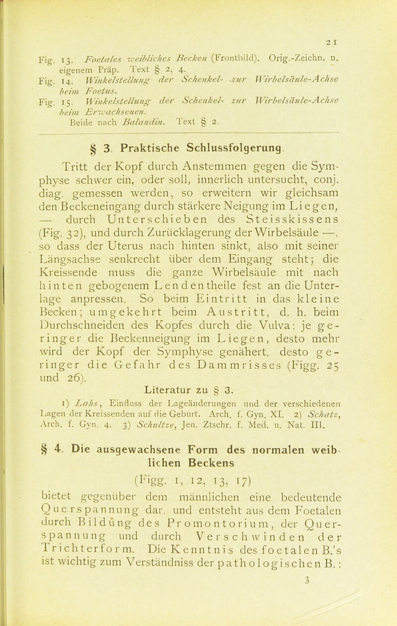 Fig. L3- Foetales weibliches Becken (Frontbild), Orig.-Zeichn. n. eigenem Präp. Text § 2, 4. Fig. 14. Winkelstellung- der Schenkel- zur Wirbelsäule-Achse beim Foclus. Fig. 15. Winkelstellung der Schenkel- zur Wirbelsäule-Achse beim Erwachsenen. Beide nach Balandin. Text § 2. § 3. Praktische Schlussfolgerung Tritt der Kopf durch Anstemmen gegen die Sym- physe schwer ein, oder soll, innerlich untersucht, conj. diag. gemessen werden, so erweitern wir gleichsam den Beckeneingang durch stärkere Neigung im Liegen, — durch Unterschieben des Steisskissens (Fig. 32), und durch Zurücklagerung der Wirbelsäule —. so dass der Uterus nach hinten sinkt, also mit seiner Langsachse senkrecht über dem Eingang steht; die Kreissende muss die ganze Wirbelsäule mit nach hinten gebogenem Lenden theile fest an die Unter- lage anpressen. So beim Eintritt in das kleine Hecken; umgekehrt beim Austritt, d. h. beim Durchschneiden des Kopfes durch die Vulva: je ge- ringer die Beckenneigung im Liegen, desto mehr wird der Kopf der Symphyse genähert, desto ge- ringer die Gefahr des Dammrisses (Figg. 25 und 26). Literatur zu § 3. 1) Lahs, Einfluss der Lageänderungen und der verschiedenen Lagen der Kreissenden auf die Geburt. Arch. f. Gyn. XI. 2) Schatz, Arch. f. Gyn. 4. 3) Schnitze, Jen. Ztschr. f. Med. u. Nat. III. § 4. Die ausgewachsene Form des normalen weib liehen Beckens (Figg. 1, 12, 13, 17) bietet gegenüber dem männlichen eine bedeutende Querspannung dar. und entsteht aus dem Foetalen durch Bildung des Promontorium, der Quer- spannung und durch Verschwinden der Tr ichterfo r m. Die Kenntnis des foetalen B.'s ist wichtig zum Verständniss der p a t h o 1 o g i s c h e n B.: 3