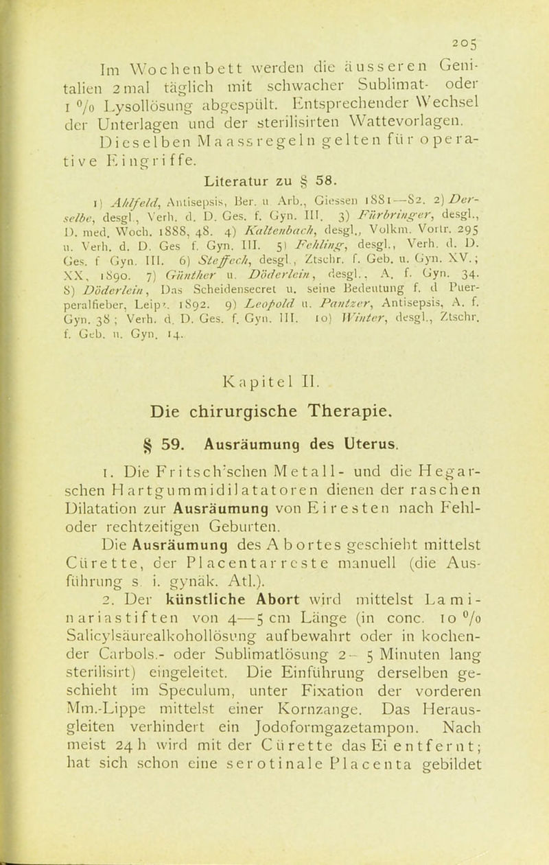 Im Wochenbett werden die äusseren Geni- talien 2 mal täglich mit schwacher Sublimat- oder i % Lysollösung abgespült. Entsprechender Wechsel der Unterlagen und der sterilisirten Wattevorlagen. Dieselben Maassregeln gelten für opera- tive K i ng r i f fe. Literatur zu § 58. i) Ahlfeld, Antisepsis, Ber. u Arb., Glesse» 1881— S2. 2) Der- selbe, desgl ., Verb. d. D. Ges. f. Gyn. III. 3) Fiirbringer, desgl., I). med. Woch. 1888, 48. 4) Kaltenbach, desgl., Volkm. Vortr. 295 11. Verh. d. D. Ges f. Gyn. III. 51 Fehling, desgl., Verh. d. D. Ges. f Gyn. III. 6) Steffech, desgl., Ztschr. f. Geb. u. Gyn. XV.; XX, 1S90. 7) Günther u. Döderlein, desgl.. A. f. Gyn. 34. 8) Döderlein, Das Scheidensecret u. seine Bedeutung f. d Puer- peralfieber, Leip'.. 1S92. 9) Leopold u. Pantzer, Antisepsis, A. f. Gyn. 38; Verh. d. D. Ges. f. Gyn. III. 10) Winter, desgl., Ztschr. f. Geb. n. Gyn. 14. Kapitel II. Die chirurgische Therapie. § 59. Ausräumung des Uterus. 1. Die Fr i tsclrsehen Metall- und die Hegar- schen Hartgummidilatatoren dienen der raschen Dilatation zur Ausräumung von Eiresten nach Fehl- oder rechtzeitigen Geburten. Die Ausräumung des A bortes geschieht mittelst Cürette, der Piacentarreste manuell (die Aus- führung s i. gynäk. Atl.). 2. Der künstliche Abort wird mittelst La mi- liar iastiften von 4—5 cm Länge (in conc. 10 °/o Salicylsäurealkohollösung aufbewahrt oder in kochen- der Carbols.- oder Sublimatlösung 2-5 Minuten lang sterilisirt) eingeleitet. Die Einführung derselben ge- schieht im Speculum, unter Fixation der vorderen Mm.-Lippe mittelst einer Kornzange. Das Heraus- gleiten verhindert ein Jodoformgazetampon. Nach meist 24 h wird mit der Cürette das Ei entfernt; hat sich schon eine serotinale Placenta gebildet