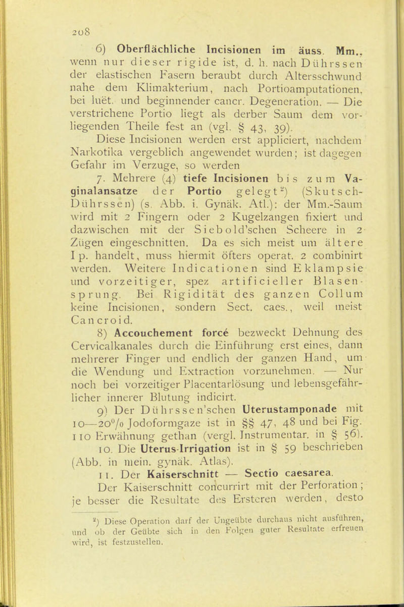 20S 6) Oberflächliche Incisionen im äuss Mm.. wenn nur dieser rigide ist, d. h. nach Dührssen der elastischen Fasern beraubt durch Altersschwund nahe dem Klimakterium, nach Portioamputationen, bei luet. und beginnender cancr. Degeneration. — Die verstrichene Portio liegt als derber Saum dem vor- liegenden Theile fest an (vgl. § 43, 39). Diese Incisionen werden erst appliciert, nachdem Narkotika vergeblich angewendet wurden; ist dagegen Gefahr im Verzuge, so werden 7. Mehrere (4) tiefe Incisionen bis zum Va- ginalansatze der Portio gelegt2) (Skutsch- Dührssen) (s. Abb. i. Gynäk. Atl.): der Mm.-Saum wird mit 2 Fingern oder 2 Kugelzangen fixiert und dazwischen mit der S i eb o ld'schen Scheere in 2 Zügen eingeschnitten. Da es sich meist um ältere I p. handelt, muss hiermit öfters operat. 2 combinirt werden. Weitere Indicationen sind Eklampsie und vorzeitiger, spez artificieller Blasen- sprung. Bei Rigidität des ganzen Collum keine Incisionen, sondern Sect. caes., weil meist Can croid. 8) Accouchement force bezweckt Dehnung des Cervicalkanales durch die Einführung erst eines, dann mehrerer Finger und endlich der ganzen Hand, um die Wendung und Extraction vorzunehmen. — Nur noch bei vorzeitiger Placentarlösung und lebensgefähr- licher innerer Blutung indicirt. 9) Der Dü hrsse n'schen Uterustamponade mit 10—200/o Jodoformgaze ist in §§ 47, 48 und bei Fig. 110 Erwähnung gethan (vergl. Instrumentar. in § 56). 10. Die Uterus-Irrigation ist in § 59 beschrieben (Abb. in mein, gynäk. Atlas). 1 1. Der Kaiserschnitt — Sectio caesarea. Der Kaiserschnitt con'currirt mit der Perforation; je besser die Resultate des Erstcren werden, desto *) Diese Operation darf der Ungeübte durchaus nicht ausführen, und ob der Geübte sich in den Folgen guter Resultate erfreuen wird, ist festzustellen.