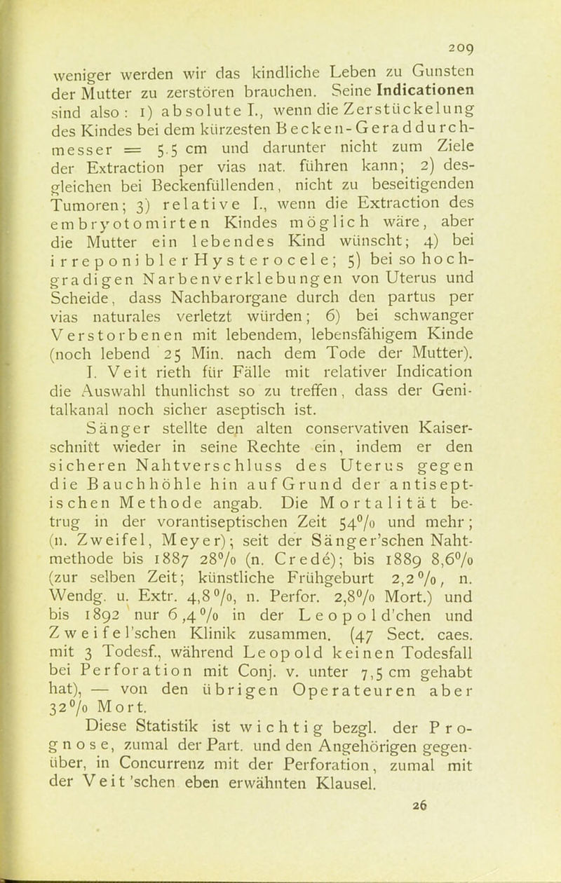 weniger werden wir das kindliche Leben zu Gunsten der Mutter zu zerstören brauchen. Seine Indicationen sind also: i) absolute L, wenn die Zerstückelung des Kindes bei dem kürzesten Becken-Geraddurcri- me ss er = 5 5 cm und darunter nicht zum Ziele der Extraction per vias nat. führen kann; 2) des- gleichen bei Beckenfüllenden, nicht zu beseitigenden Tumoren; 3) relative L, wenn die Extraction des embryotomirten Kindes möglich wäre, aber die Mutter ein lebendes Kind wünscht; 4) bei irreponiblerHysterocele; 5) bei so hoch- gradigen Narbenverklebungen von Uterus und Scheide, dass Nachbarorgane durch den partus per vias naturales verletzt würden; 6) bei schwanger Verstorbenen mit lebendem, lebensfähigem Kinde (noch lebend'25 Min. nach dem Tode der Mutter). I. Veit rieth für Fälle mit relativer Indication die Auswahl thunlichst so zu treffen, dass der Geni- talkanal noch sicher aseptisch ist. Sänger stellte den alten conservativen Kaiser- schnitt wieder in seine Rechte ein, indem er den sicheren Nahtverschluss des Uterus gegen die Bauchhöhle hin auf Grund der antisept- ischen Methode angab. Die Mortalität be- trug in der vorantiseptischen Zeit 54°/o und mehr; (n. Zweifel, Meyer); seit der Sänger'schen Naht- methode bis 1887 28% (n. Crede); bis 1889 8,6% (zur selben Zeit; künstliche Frühgeburt 2,2%, n. Wendg. u. Extr. 4,8 °/o, n. Perfor. 2,8°/o Mort.) und bis 1892 nur 6,4% in der L e o p o 1 d'chen und Zwei f el'schen Klinik zusammen. (47 Sect. caes. mit 3 Todesf, während Leopold keinen Todesfall bei Perforation mit Conj. v. unter 7,5 cm gehabt hat), — von den übrigen Operateuren aber 32°/o Mort. Diese Statistik ist wichtig bezgl. der Pro- gnose, zumal der Part, und den Angehörigen gegen- über, in Concurrenz mit der Perforation, zumal mit der Veit 'sehen eben erwähnten Klausel. 26