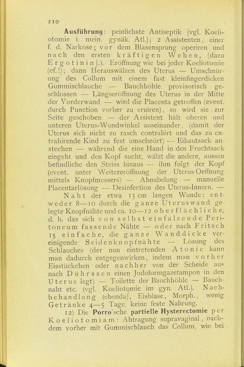 2 IO Ausführung: peinlichste Antiseptik (vgl. Koeli- otomie i. mein, gynäk. Atl.); 2 Assistenten, einer f. d. Narkose; vor dem Blasensprung operiren und nach den ersten kräftigen Wehen, (dazu E r g o t i n i n j.). Eröffnung wie bei jeder Koeliotomie (cf.!); dann Herauswälzen des Uterus — Umschnür- ung des Collum mit einem fast klein fingerdicken Gummischlauche — Bauchhöhle provisorisch ge- schlossen — Längseröffnung des Uterus in der Mitte der Vorderwand — wird die Placenta getroffen (event. durch Punction vorher zu eruiren), so wird sie zur Seite geschoben — der Assistent hält oberen und unteren Uterus-Wundwinkel auseinander, (damit der Uterus sich nicht zu rasch contrahirt und das zu ex- trahirende Kind zu fest umschnürt) — Eihautsack an- stechen — während die eine Hand in den Fruchtsack eingeht und den Kopf sucht, wälzt die andere, aussen befindliche den Steiss hinaus — ihm folgt der Kopf (event. unter Weitereröffnung der Uterus-Oeffnung mittels Knopfmessers) — Abnabelung — manuelle Placentarlösung — Desinfection des Uterus-Innern. — Naht der etwa 15cm langen Wunde: ent- weder 8—10 durch die ganze Uteruswand ge- legte Knopfnähte und ca. 10—12 o b e r f 1 ä c h 1 i c h e, d. h. das sich von selbst ein falz ende Peri- toneum fassende Nähte — oder nach Fritsch 15 einfache, die ganze Wanddicke ver- einigende Seidenknopfnähte — Lösung des Schlauches (der nun eintretenden A t o n i e kann man dadurch entgegenwirken, indem man vorher Eisstückchen oder nachher von der Scheide aus nach Dührssen einen Jodoformgazetampon in den Uterus legt) — Toilette der Bauchhöhle — Bauch- naht etc. (vgl. Koeliotomie im gyn. Atl.). Nach- behandlung (ebenda), Eisblase, Morph., wenig Getränke 4—5 Tage, keine feste Nahrung. 12) Die Porro'sche partielle Hysterectomie per Koeliotomiam: Abtragung supravaginal, nach- dem vorher mit Gummischlauch das Collum, wie bei