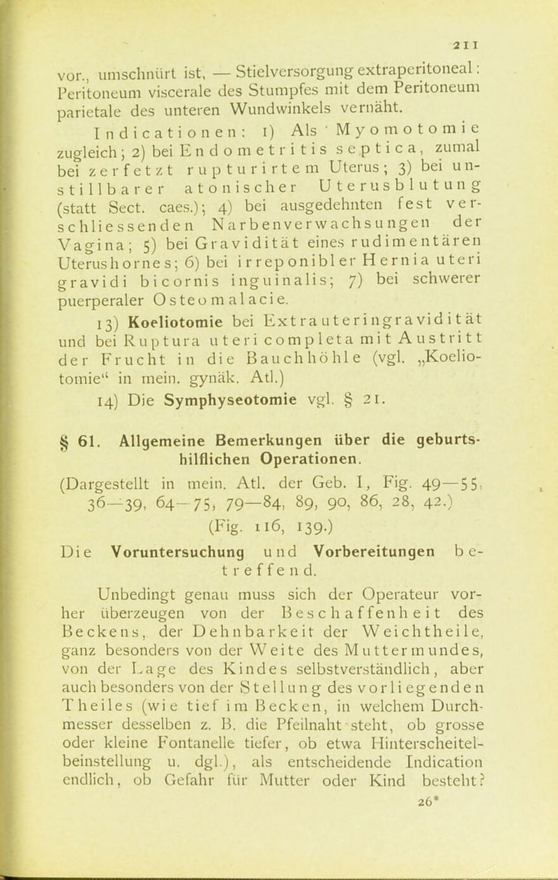 vor., umschnürt ist, — Stielvcrsorgung extraperitoneal: Peritoneum viscerale des Stumpfes mit dem Peritoneum parietale des unteren Wundwinkels vernäht. Indicationen: i) Als ' Myomotomie zugleich ; 2) bei E n d o m e t r i t i s septica, zumal bei zerfetzt rupturirte m Uterus; 3) bei u n- s t i 11 b a r e r atonischer Uterusblutung (statt Sect. caes.); 4) bei ausgedehnten fest ver- schliessenden Narbenverwachsungen der Vagina; 5) bei Gravidität eines rudimentären Uterushornes; 6) bei i r rep onibl er Hernia uteri gravidi bicornis inguinalis; 7) bei schwerer puerperaler Osteom alacie. 13) Koeliotomie bei Extrauteringravidität und beiRuptura u t e r i completa mi t A us tri 11 der Frucht in die Bauchhöhle (vgl. „Koelio- tomie in mein, gynäk. Atl.) 14) Die Symphyseotomie vgl. § 21. § 61. Allgemeine Bemerkungen über die geburts- hilflichen Operationen. (Dargestellt in mein. Atl. der Geb. I, Fig. 49—55. 36—39, 64-75, 79—84. 89, 90, 86, 28, 42.) (Fig. n6, 139.) Die Voruntersuchung und Vorbereitungen be- treffend. Unbedingt genau muss sich der Operateur vor- her überzeugen von der Beschaffenheit des Beckens, der Dehnbarkeit der Weichthei 1 e, ganz besonders von der Weite des Muttermundes, von der Lage des Kindes selbstverständlich, aber auch besonders von der Stellung des vorliegenden T heiles (wie tief im Becken, in welchem Durch- messer desselben z. B. die Pfeilnaht steht, ob grosse oder kleine Fontanelle tiefer, ob etwa Hinterscheitel- beinstellung u. dgl.), als entscheidende Indication endlich, ob Gefahr für Mutter oder Kind bestehtr 26*