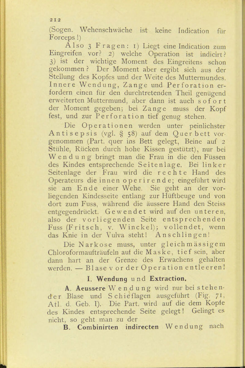 (Sogen. Wehenschwäche ist keine Indication für Forceps !) Also 3 Fragen: i) Liegt eine Indication zum Eingreifen vor? 2) welche Operation ist indicirt? 3) ist der wichtige Moment des Eingreifens schon gekommen ? Der Moment aber ergibt sich aus der Stellung des Kopfes und der Weite des Muttermundes. Innere Wendung, Zange und Perforation er- fordern einen für den durchtretenden Theil genügend erweiterten Muttermund, aber dann ist auch sofort der Moment gegeben; bei Zange muss der Kopf fest, und zur Perforation tief genug stehen. Die Operationen werden unter peinlichster Antisepsis (vgl. § 58) auf dem Quer bett vor- genommen (Part, quer ins Bett gelegt, Beine auf 2 Stühle, Rücken durch hohe Kissen gestützt), nur bei W e n d u 11g bringt man die Frau in die den Füssen des Kindes entsprechende Seiten läge. Bei linker Seitenlage der Frau wird die rechte Hand des Operateurs die innen operirende; eingeführt wird sie am Ende einer Wehe. Sie geht an der vor- liegenden Kindesseite entlang zur Hüftbeuge und von dort zum Fuss, während die äussere Hand den Steiss entgegendrückt. Gewendet wird auf den unteren, also der vorliegenden Seite entsprechenden Fuss (F ritsch, v. Win ekel); vollendet, wenn das Knie in der Vulva steht 1 Anschlingen! Die Narkose muss, unter gleich m ässigem Chloroformaufträufeln auf die Maske, tief sein, aber dann hart an der Grenze des Erwachens gehalten werden. — Blase v or der Operation entleeren! I. Wendung und Extraction. A. Aeussere Wendung wird nur bei stehen- der Blase und Schieflagen ausgeführt (Fig. 71, Atl. d. Geb. I). Die Part, wird auf die dem Kopfe des Kindes entsprechende Seite gelegt! Gelingt es nicht, so geht man zu der B. Combinirten indirecten Wendung nach