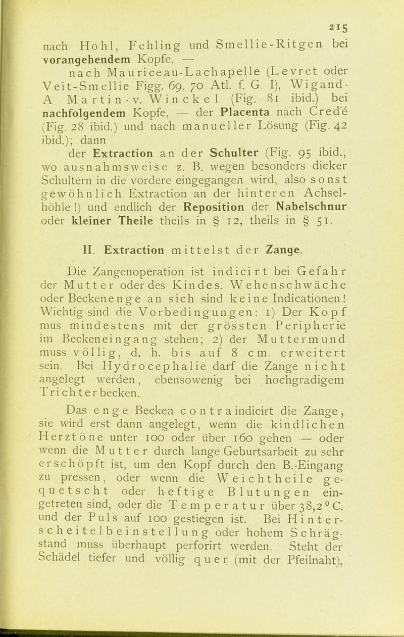 nach Hohl, Fehling und Smellie-Ritgen bei vorangehendem Kopfe, — nach Mau riceau-Lachapelle (Levret oder Veit-Smellie Figg. 69, 70 Atl. f. G I), Wigand- A Martin-v. Winckel (Fig. 81 ibid.) bei nachfolgendem Kopfe, der Placenta nach Cred'e (Fig. 28 ibid.) und nach manueller Lösung (Fig. 42 ibid.); dann der Extraction an der Schulter (Fig. 95 ibid., wo ausnahmsweise z. B. wegen besonders dicker Schultern in die vordere eingegangen wird, also sonst gewöhnlich Extraction an der hinteren Achsel- höhle !) und endlich der Reposition der Nabelschnür oder kleiner Theile theils in § 12, theils in § 51. II. Extraction mittelst der Zange. Die Zangenoperation ist indicirt bei Gefahr der Mutter oder des Kindes. W ehenschwache oder Beckenenge an sich sind keine Indicationen! Wichtig sind die Vorbedingungen: 1) Der Kopf raus mindestens mit der grössten Peripherie im Beckeneingang stehen; 2) der Muttermund muss völlig, d. h. bis auf 8 cm. erweitert sein. Bei Hydrocephal ie darf die Zange nicht angelegt werden, ebensowenig bei hochgradigem Tri ch ter becken. Das enge Becken contra indicirt die Zange, sie wird erst dann angelegt, wenn die kindlichen Herztöne unter 100 oder über 160 gehen — oder wenn die Mutte r durch lange Geburtsarbeit zu sehr erschöpft ist, um den Kopf durch den B.-Eingang zu pressen , oder wenn die Weichtheile ge- quetscht oder heftige Blutungen ein- getreten sind, oder die Temper atu r über 38,2 0 C. und der Puls auf 100 gestiegen ist. Bei Hinter- scheitelbeinstellung oder hohem Schräg- stand muss überhaupt perforirt werden. Steht der Schädel tiefer und völlig quer (mit der Pfeilnaht),