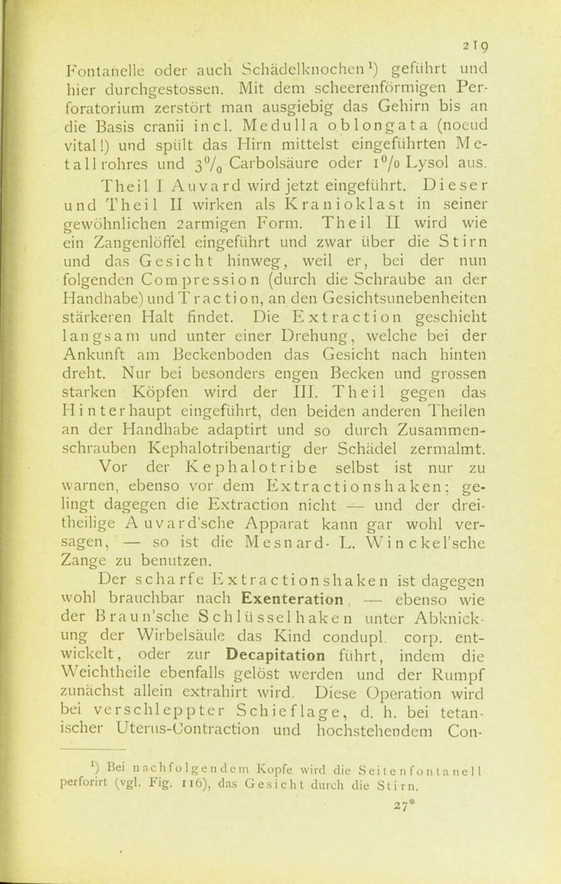 Fontanelle oder auch Schädelknochen1) geführt und hier durchgestossen. Mit dem scheerenförmigen Per- foratorium zerstört man ausgiebig das Gehirn bis an die Basis cranii incl. Medulla ob longata (noeud vital!) und spült das Hirn mittelst eingeführten M e- tallrohres und 3°/0 Carbolsäure oder i°/o Lysol aus. Theil I Auvard wird jetzt eingeführt. Dieser und Theil II wirken als Kran ioklast in seiner gewöhnlichen 2armigen Form. Theil II wird wie ein Zangenlöffel eingeführt und zwar über die Stirn und das Gesicht hinweg, weil er, bei der nun folgenden Compression (durch die Schraube an der Handhabe) und Traction, an den Gesichtstinebenheiten stärkeren Halt findet. Die Extraction geschieht langsam und unter einer Drehung, welche bei der Ankunft am Beckenboden das Gesicht nach hinten dreht. Nur bei besonders engen Becken und grossen starken Köpfen wird der III. Theil gegen das Hinterhaupt eingeführt, den beiden anderen Theilen an der Handhabe adaptirt und so durch Zusammen- schrauben Kephalotribenartig der Schädel zermalmt. Vor der Kephalotribe selbst ist nur zu warnen, ebenso vor dem Extra cti o ns h a ken ; ge- lingt dagegen die Extraction nicht — und der drei- theilige Auvard'sche Apparat kann gar wohl ver- sagen, — so ist die Mesnard- L. W i n c kel'sche Zange zu benutzen. Der scharfe Extractionshaken ist dagegen wohl brauchbar nach Exenteration — ebenso wie der Braun'sche S c h 1 ü ssel h ake n unter Abknick - ung der Wirbelsäule das Kind condupl. corp. ent- wickelt, oder zur Decapitation führt, indem die Weichtheile ebenfalls gelöst werden und der Rumpf zunächst allein extrahirt wird. Diese Operation wird bei verschleppter Schieflage, d. h. bei tetan- ischer Uterus-Contraction und hochstehendem Con- ') Bei nachfolgendem Kopfe wird die Seitenfontanell perforirt (vgl. Fig. 116), das Gesicht durch die Stirn. 27*