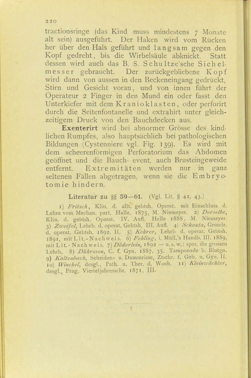tractionsringe (das Kind muss mindestens 7 Monate alt sein) ausgeführt. Der Haken wird vom Rücken her über den Hals geführt und langsam gegen den Kopf gedreht, bis die Wirbelsäule abknickt. Statt dessen wird auch das B. S. S chu ltze'sche Sich el- messe r gebraucht. Der zurückgebliebene Kopf wird dann von aussen in den Beckeneingang gedrückt, Stirn und Gesicht voran, und von innen führt der Operateur 2 Finger in den Mund ein oder fasst den Unterkiefer mit dem Kranioklasten, oder perforirt durch die Seitenfontanelle und extrahirt unter gleich- zeitigem Druck von den Bauchdecken aus. Exenterirt wird bei abnormer Grösse des kind- lichen Rumpfes, also hauptsächlich bei pathologischen Bildungen (Cystenniere vgl. Fig. 139). Es wird mit dem scheerenförmigen Perforatorium das Abdomen geöffnet und die Bauch- event. auch Brusteingeweide entfernt. Extremitäten werden nur in ganz seltenen Fällen abgetragen, wenn sie die Embryo- tomie hindern. Literatur zu §§ 59—61. (Vgl. Lit. § 42, 43.) 1) Fritsch, Klin. d. allt. gebtsh. Operat. mit Einschluss d. Lehre vom Mechan. part. Halle, 1875, M. Niemeyer. 2) Derselbe, Klin. d. gebtsh. Operat. IV. Aufl. Halle 1S8S, M. Niemeyer. 3) Zweifel Lehrb. d. operat. Gebtsh. III. Aufl. 4) Schautet, Grundr. d. operat. Gebtsh. 1892. II. 5) Kehrcr, Lehrb d. operat. Gebtsh. 1891, mit Lit.-Nachweis. 6) Fehling, i. Müll.'s Handb. III. 18S9, mit Lit.-Nachweis. 7) DMcrlem, 1892 — u. s. w.: spez. die grossen Lehrb. S) Dührsscn, C. f. Gyn. 1SS7, 35. Tamponade b. Blutgn. 9) Kaltenbach, Scheiden- u.Dammrisse, Ztschr. f. Geb. u. Gyn. II. 10) Winckcl, desgl., Path. u. Ther. d. Woch. 11) Kleiinvächter, desgl., Prag. Vierteljahresschr. 1S71, III.