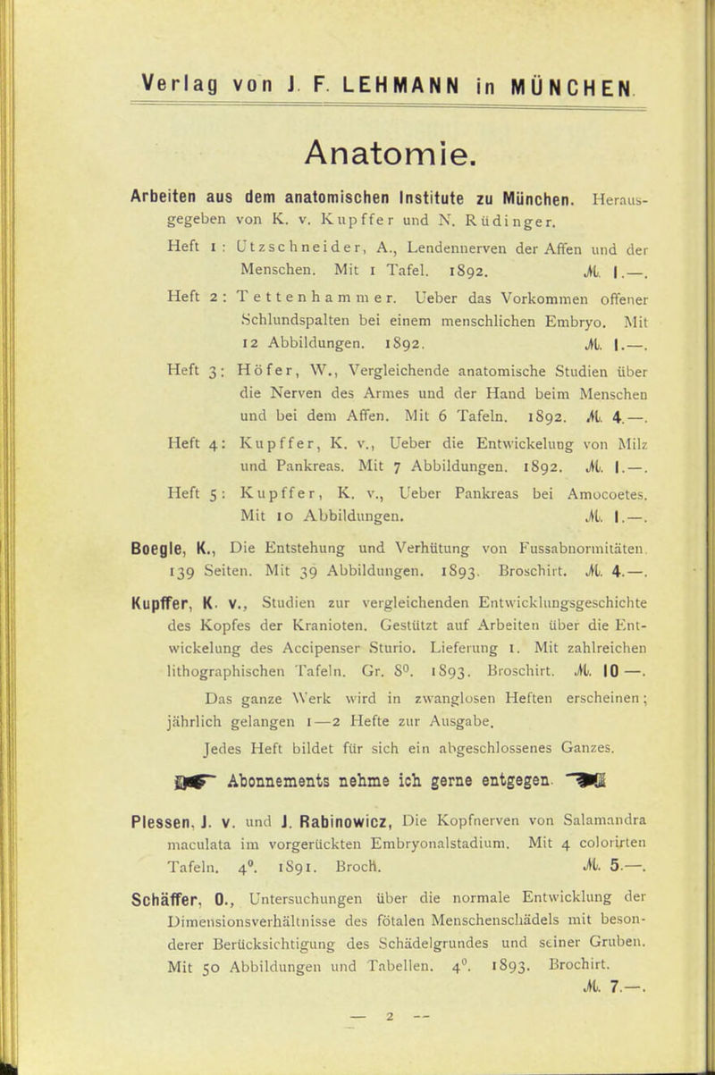 Anatomie. Arbeiten aus dem anatomischen Institute zu München. Heraus- gegeben von K. v. Kupffer und N. Rüdinger. Heft i: (Jtzsc hneider, A., Lendennerven der Affen und der Menschen. Mit i Tafel. 1892. M. I.—. Heft 2 : Tettenhammer. Ueber das Vorkommen offener .Schlundspalten bei einem menschlichen Embryo. Mit 12 Abbildungen. 1892. M. |.—. Heft 3: Höf er, W., Vergleichende anatomische Studien über die Nerven des Armes und der Hand beim Menschen und bei dem Affen. Mit 6 Tafeln. 1S92. M. 4.—. Heft 4: Kupffer, K. v., Ueber die Entwickelung von Milz und Pankreas. Mit 7 Abbildungen. 1S92. M. I. —. Heft 5: Kupffer, K. v., Ueber Pankreas bei Amocoetes. Mit 10 Abbildungen. M. |. —. Boegle, K., Die Entstehung und Verhütung von Fussabnormitäten. 139 Seiten. Mit 39 Abbildungen. 1S93. Broschiit. M. 4.—. Kupffer, K- V., Studien zur vergleichenden Entwicklungsgeschichte des Kopfes der Kranioten. Gestützt auf Arbeiten über die Ent- wickelung des Accipenser Sturio. Lieferung I. Mit zahlreichen lithographischen Tafeln. Gr. S°. 1S93. Broschirt. Mi. 10—. Das ganze Werk wird in zwanglosen Heften erscheinen; jährlich gelangen 1—2 tiefte zur Ausgabe. Jedes Heft bildet für sich ein abgeschlossenes Ganzes. Abonnements nehme ich gerne entgegen. ^SI Plessen. J. V. und J. Rabinowicz, Die Kopfnerven von Salamandra maculata im vorgerückten Embryonalstadium. Mit 4 colorirten Tafeln. 40. 1S91. Broch. M. 5—. Schäffer, 0., Untersuchungen über die normale Entwicklung der Dimensionsverhältnisse des fötalen Menschenschädels mit beson- derer Berücksichtigung des Schädelgrundes und stiner Gruben. Mit 50 Abbildungen und Tabellen. 40. 1893. Brochirt. M. 7.-.
