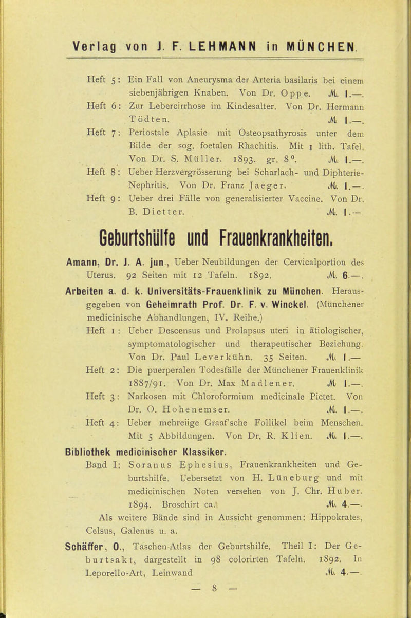 Heft 5 : Ein Fall von Aneurysma der Arteria basilaris hei einem siebenjährigen Knaben. Von Dr. Oppe. Mi. I.—. Heft 6: Zur Lebercirrhose im Kindesalter. Von Dr. Hermann Tödten. Mi |. Heft 7: Periostale Aplasie mit Osteopsathyrosis unter dem Bilde der sog. foetalen Rhachitis. Mit i lith. Tafel. Von Dr. S. Müller. 1893. gr. 8°. Mi. I.—. Heft 8 : Ueber Herzvergrösserung bei Scharlach- und Diphterie- Nephritis. Von Dr. Franz Jaeger. M. I. —. Heft 9: Ueber drei Fälle von generalisierter Vaccine. Von Dr. B. Dietter. M. I- Geburtshlilfe und Frauenkrankheiten. AmaiM, Dr. J. A. jun , Ueber Neubildungen der Cervicalportion des Uterus. 92 Seiten mit 12 Tafeln. 1892. M. 6-—. Arbeiten a. d. k. Universitäts-Frauenklinik zu München. Heraus- gegeben von Geheimrath Prof. Dr. F. v. Winckel. (Münchener medicinische Abhandlungen, IV. Reihe.) Heft 1 : Ueber Descensus und Prolapsus uteri in ätiologischer, symptomatologischer und therapeutischer Beziehung. Von Dr. Paul Leverkühn. 35 Seiten. M. I.— Heft 2: Die puerperalen Todesfälle der Münchener Frauenklinik 18S7/91. Von Dr. Max Madiener. M I.—. Heft 3: Narkosen mit Chloroformium medicinale Pictet. Von Dr. O. Hohen emser. Mi. I.—. Heft 4: Ueber mehreiige Graafsche Follikel beim Menschen. Mit 5 Abbildungen. Von Dr. R. Klien. M. I.—. Bibliothek medicinischer Klassiker. Band I: Soranus Ephesius, Frauenkrankheiten und Ge- burtshilfe. Uebersetzt von H. Lüneburg und mit medicinischen Noten versehen von J. Chr. Hub er. 1S94. Broschirt ca: M. 4.—■ Als weitere Bände sind in Aussicht genommen: Hippokrates, Celsus, Galenus u. a. Sohäffer, 0., Taschen Atlas der Geburtshilfe. Theil I: Der Ge- burtsakt, dargestellt in 98 colorirten Tafeln. 1S92. In Leporello-Art, Leinwand M. 4.—