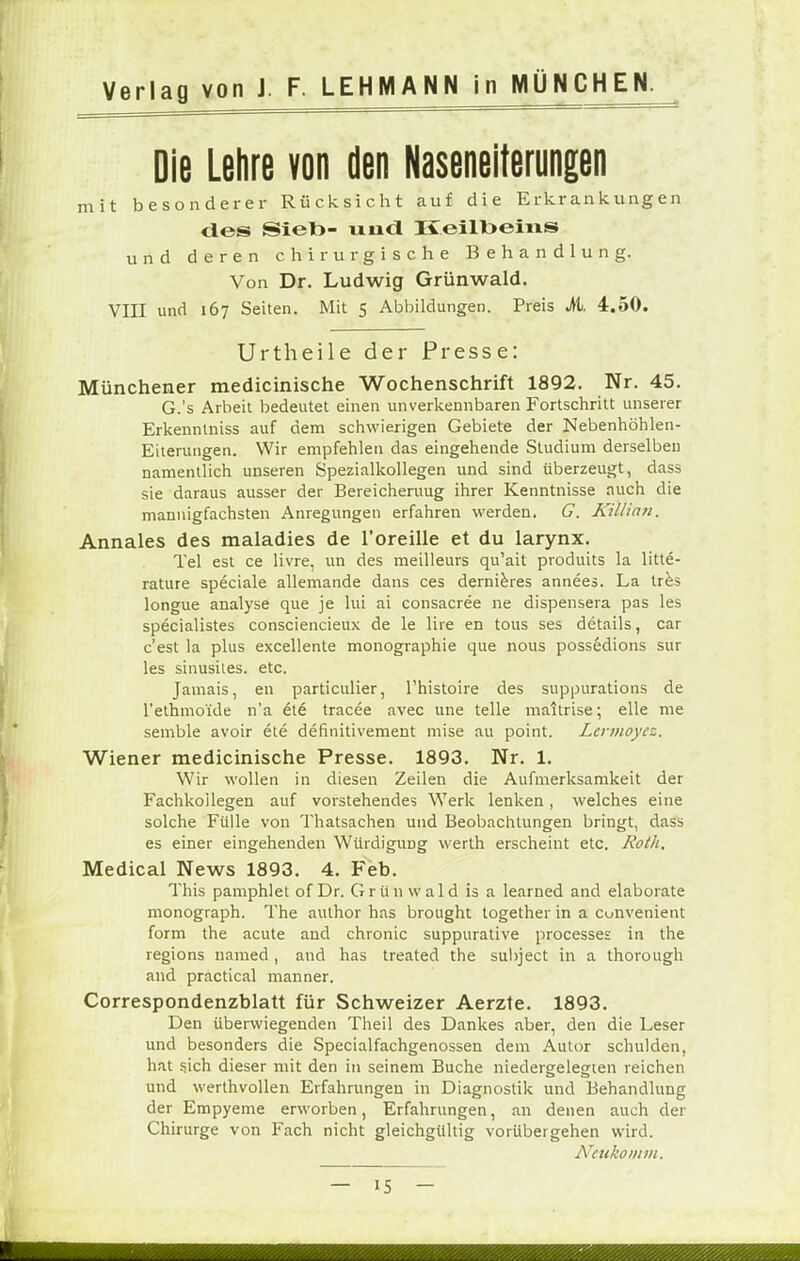 Die Lehre von den Naseneiterungen mit besonderer Rücksicht auf die Erkrankungen des Sieb- und K.eill>eins und deren chirurgische Behandlung. Von Dr. Ludwig Grünwald. VIII und 167 Seiten. Mit 5 Abbildungen. Preis M. 4.50. Urtheile der Presse: Münchener medicinische Wochenschrift 1892. Nr. 45. G.'s Arbeit bedeutet einen unverkennbaren Fortschritt unserer Erkenntniss auf dem schwierigen Gebiete der Nebenhöhlen- Eiterungen. Wir empfehlen das eingehende Studium derselben namentlich unseren Spezialkollegen und sind überzeugt, dass sie daraus ausser der Bereicheruug ihrer Kenntnisse auch die mannigfachsten Anregungen erfahren werden. G. KÜlian. Annales des maladies de l'oreille et du larynx. Tel est ce livre, un des meilleurs qu'ait produits la litte- rature speciale allemande dans ces dernieres annees. La tres longue analyse que je lui ai consacree ne dispensera pas les specialistes consciencieux de le lire en tous ses details, car c'est la plus excellente monographie que nous possedions sur les sinusites. etc. Jamais, en particulier, Thistoire des suppurations de l'ethmo'ide n'a 616 tracee avec une teile maitrise; eile nie semble avoir ete definitivement mise au point. Lcrmoycz. Wiener medicinische Presse. 1893. Nr. 1. Wir wollen in diesen Zeilen die Aufmerksamkeit der Fachkoilegen auf vorstehendes Werk lenken, welches eine solche Fülle von Thatsachen und Beobachtungen bringt, dass es einer eingehenden Würdigung werth erscheint etc. Roth, Medical News 1893. 4. Feb. This pamphlet of Dr. Grün wald is a learned and elaborate monograph. The author has brought together in a Cunvenient form the acute and chronic suppurative processes in the regions named, and has treated the subject in a thorough and practical manner. Correspondenzblatt für Schweizer Aerzte. 1893. Den überwiegenden Theil des Dankes aber, den die Leser und besonders die Specialfachgenossen dem Autor schulden, hat sich dieser mit den in seinem Buche niedergelegten reichen und werthvollen Erfahrungen in Diagnostik und Behandlung der Empyeme erworben, Erfahrungen, an denen auch der Chirurge von Fach nicht gleichgültig vorübergehen wird. Neukomm.