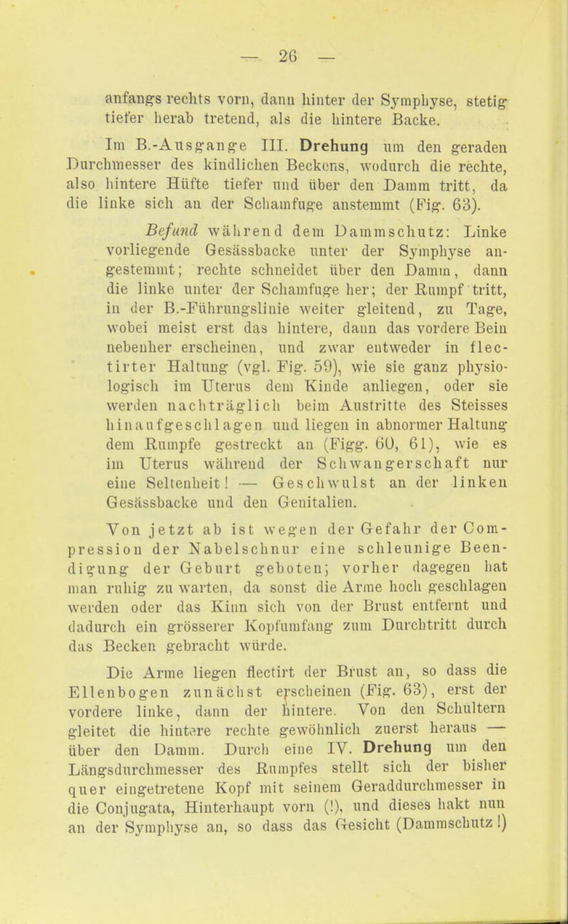 anfang's rechts vorn, dann hinter der S^nnpliyse, stetig tiefer herab tretend, als die hintere Backe. Im B.-Ausgange III. Drehung um den geraden Durchmesser des kindlichen Beckens, wodurch die rechte, also hintere Hüfte tiefer und über den Damm tritt, da die linke sich an der Schamfuge anstemmt (Fig. 63). Befund während dem Dammschutz: Linke vorliegende Gesässbacke unter der Sjnnphyse an- gestemmt ; rechte schneidet über den Damm, dann die linke unter der Schamfuge her; der ßuinpf tritt, in der B.-Führungslinie weiter gleitend, zu Tage, wobei meist erst das hintere, dann das vordere Bein nebenher erscheinen, und zwar entweder in flec- tirter Haltung (vgl. Fig. 59), wie sie ganz physio- logisch im Uterus dem Kinde anliegen, oder sie werden nacliträglich beim Austritte des Steisses hinaufgeschlagen und liegen in abnormer Haltung- dem Rumpfe gestreckt an (Figg. 60, 61), wie es im Uterus während der Schwangerschaft nur eine Seltenheit! — Geschwulst an der linken Gesässbacke und den Genitalien. Von jetzt ab ist wegen der Gefahr der Com- pressiou der Nabelschnur eine schleunige Been- digung der Geburt geboten; vorher dagegen hat man ruhig zu warten, da sonst die Arme hoch geschlagen werden oder das Kinn sich von der Brust entfernt und dadurch ein grösserer Kopfumfang zum Durchtritt durch das Becken gebracht würde. Die Arme liegen flectirt der Brust an, so dass die Ellenbogen zunächst erscheinen (Fig. 63), erst der vordere linke, dann der hintere. Von den Schultern gleitet die hintere rechte gewöhnlich zuerst heraus über den Damm. Durch eine IV. Drehung um den Längsdurchmesser des Rumpfes stellt sich der bisher quer eingetretene Kopf mit seinem Geraddurchmesser in die Conjugata, Hinterhaupt vorn (!), und dieses hakt nun an der Symphyse an, so dass das Gesicht (Dammschutz 1)