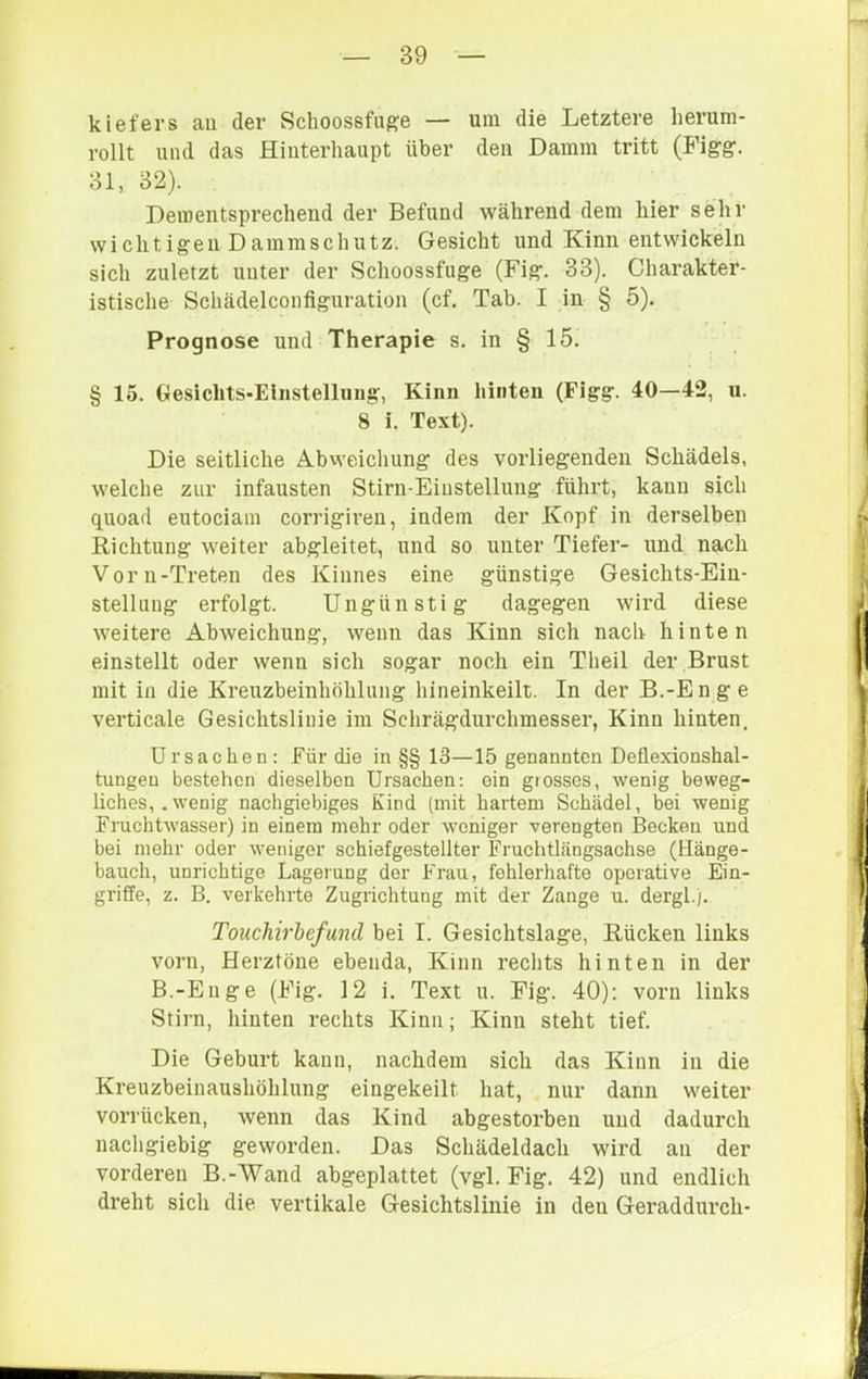 kiefers au der Schoossfug;e — um die Letztere herum- rollt und das Hinterhaupt über den Damm tritt (PMgg. 31, 32). Dementsprechend der Befund während dem hier sehr w i c h t i ge 11 D am m s c h u tz. Gesicht und Kinn entwickeln sich zuletzt unter der Schoossfuge (Fig. 33). Charakter- istische Schädelconfiguration (cf. Tab. I in § 5). Prognose und Therapie s. in § 15. §15. Oesichts-Eliistelluug, Kinn hinten (Figg. 40—42, u. 8 i. Text). Die seitliche Abweichung des vorliegenden Schädels, welche zur infausten Stirn-Einstellung führt, kann sich quoad eutociain corrigireu, indem der Kopf in derselben Richtung weiter abgleitet, und so unter Tiefer- und nach Vorn-Treten des Kinnes eine günstige Gesichts-Ein- stellung erfolgt. Ungünstig dagegen wird diese weitere Abweichung, wenn das Kinn sich nach hinten einstellt oder wenn sich sogar noch ein Theil der Brust mit in die Kreuzbeinhöhlung hineinkeilt. In der B.-Enge verticale Gesichtslinie im Schrägdurchmesser, Kinn hinten. Ursachen: Für die in §§ 13—15 genannten Deflexionshal- tungen bestehen dieselben Ursachen; ein grosses, wenig beweg- liches,. wenig nachgiebiges Kind (mit hartem Schädel, bei wenig Fruchtwasser) in einem mehr oder weniger verengten Becken und bei mehr oder weniger schiefgestellter Fruchtlängsachse (tlänge- bauch, unrichtige Lagerung der Frau, fehlerhafte operative Ein- griffe, z. B. verkehrte Zugrichtung mit der Zange u. dergl.). Touchirbefund bei I. Gesichtslage, Rücken links vorn, Herztöne ebenda, Kinn rechts hinten in der B.-Enge (Fig. 12 i. Text u. Fig. 40): vorn links Stirn, hinten rechts Kinn; Kinn steht tief. Die Geburt kann, nachdem sich das Kinn in die Kreuzbeinaushöhlung eingekeilt hat, nur dann weiter vorrücken, wenn das Kind abgestorben und dadurch nachgiebig geworden. Das Schädeldach wird an der vorderen B.-Wand abgeplattet (vgl. Fig. 42) und endlich dreht sich die vertikale Gesichtslinie in den Geraddurch-