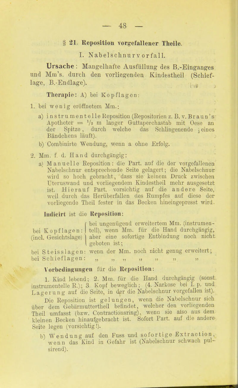 § 21. Reposition vorgefallener Tlieile. I. Nabelsclinurvorfall. Ursache : Mangelhafte Ausfüllimg des B.-Einganges und Mm’s. durch den vorliegenden Kindestheil (Schief- lage, B.-Endlage). ^ ^ Therapie: A) bei Kopflagen; 1. bei wenig eröffnetem Mm.; a) i n stru men teile Reposition (Repositorien z. B. v. Braun’s Apotheter = V« m langer Guttaperchastab mit Oese an der Spitze, durch welche das Schlingenende 3 eines Bändchens läuft). b) Combiuirte Wendung, wenn a ohne Erfolg. 2. Mm. f d. Hand durchgängig: a) Manuelle Reposition; die Part, auf die der vorgefallonen Nabelschnur entsprechende Seite gelagert; die Nabelschnur wild so hoch gebracht, dass sie keinem Druck zwischen üteruswand und vorliegendem Kindestheil mehr ausgesetzt ist. Hierauf Part, vorsichtig auf die andere Seite, weil durch das Heriiberfallen des Rumpfes auf diese der vorliegende Theil fester in das Becken hineingeprosst wird. Iiidicirt ist die Reposition: bei ungenügend erweitertem Mm. {instrumen- bei Kopflagen: toll), wenn Mm. für die Hand durchgängig, (incl. Gesichtslage) aber eine sofortige Entbindung noch nicht geboten ist; bei Steisslagen: wenn der Mm. noch nicht genug erweitert; bei Schieflagen: „ „ „ „ „ „ „ Vorbcdiiiguiigen für die Reposition; 1. Kind lebend; 2. Mm. für die Hand durchgängig (sonst, instrumenteile R.); 3. Kopf beweglich; (4. Narkose bei Lp. und Lagerung auf die Seite, in d^r die Nabelschnur vorgefallen ist). Die Reposition ist gelungen, wenn die Nabelschnur sich über dem Gebärmuttertheil befindet, welcher den vorliegenden Theil umfasst (bzw. Contractionsring), wenn sie also aus dem kleinen Becken hinaufgebracht ist. Sofort Part, auf die andere- Seite legen (vorsichtig!). b) Wendung auf den Fuss und sofortige Extraction, wenn das Kind in Gefahr ist (Nabelschnur schwach pul- sireud).