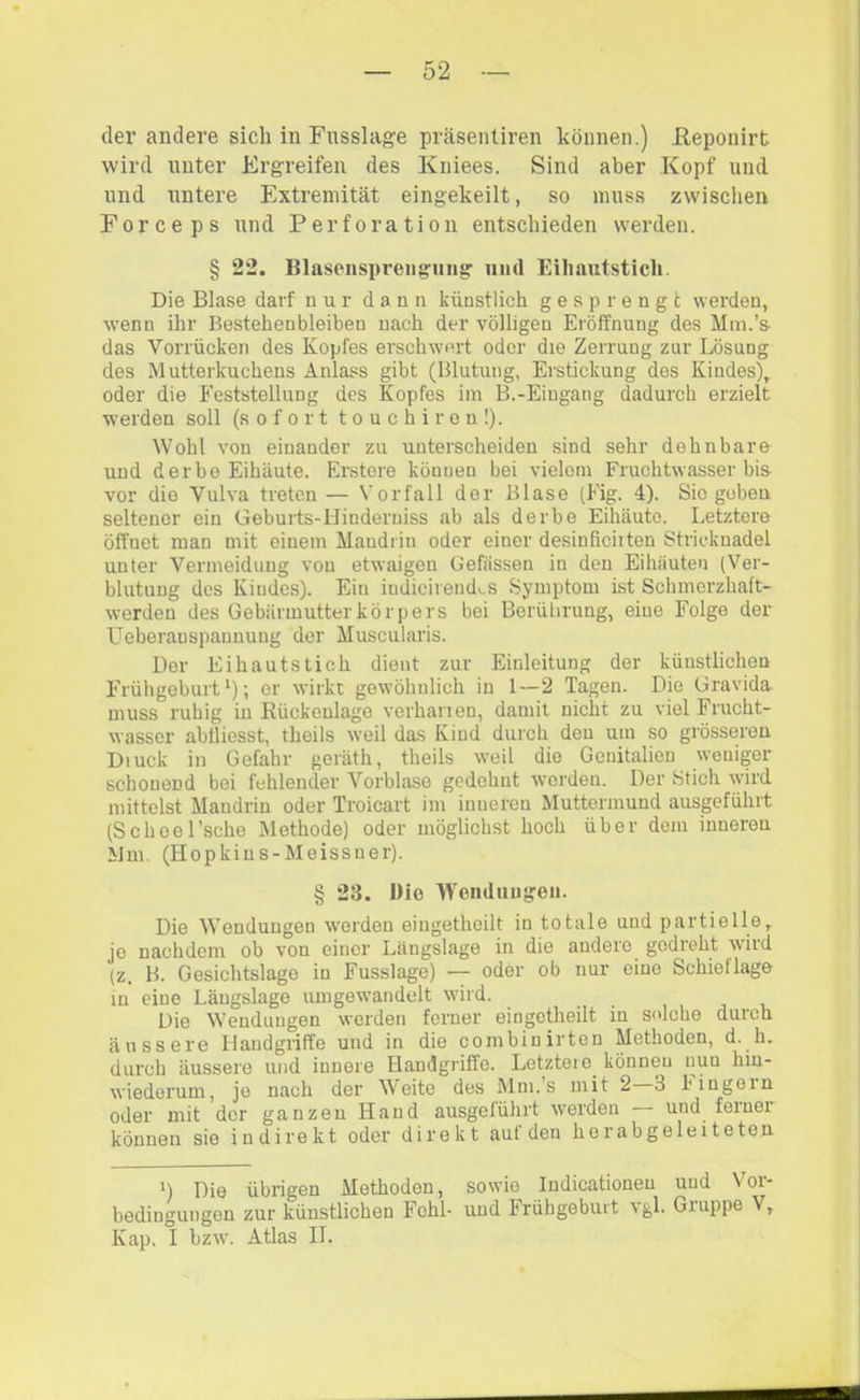 der andei’e sich in Fusslage präsenliren können.) Heponirt wird unter Ergreifen des Kniees. Sind aber Kopf und und untere Extremität eingekeilt, so muss zwischen Forceps und Perforation entschieden werden. § 22. Blasenspreiiguiig und Eihautstich. Die Blase darf nur dann künstlich gesprengt werden, wenn ihr Bestehen bleiben nach der völligen Eröffnung des Mm.’s- das Vorrücken des Kopfes erschwert oder die Zerrung zur Lösung des Mutterkuchens Anlass gibt (Blutung, Erstickung des Kindes), oder die Feststellung des Kopfes im B.-Eingang dadurch erzielt w'erden soll (sofort touchireul). Wohl von einander zu unterscheiden sind sehr dehnbare und derbe Eihäute. Erstere können hei vielem Fruchtwasser bis vor die Vulva treten— Vorfall der Blase (Fig. 4). Sie geben seltener ein Gebui-ts-Hinderniss ab als derbe Eihäutc. Letztere öffnet man mit einem Mandrin oder einer desinficiiten Stricknadel unter Vermeidung von etwaigen Gefässen in den Eihäuten (Ver- blutung des Kindes). Ein indicirendv.s Symptom ist Schmerzhaft- werden des Gebärmutter kör pers bei Berührung, eine Folge der L^eberauspannung der Muscularis. Der Eihautstich dient zur Einleitung der künstlichen Frühgeburt‘); er wirkt gewöhnlich in 1—2 Tagen. Die Gravida muss ruhig in Kückenlage verhanen, damit nicht zu viel Frucht- wasser abtliesst, theils weil das Kind durch den um so grösseren Diuck in Gefahr geräth, theils w’eil die Genitalien weniger schonend bei fehlender Vorblase gedehnt w'orden. Der Stich wird mittelst Mandrin oder Troicart im inneren Muttermund ausgeführt (ScheeEsche Methode) oder möglichst hoch über dem inneren Mm. (Hopkins-Meissner). § 23. Die Wouduugeii. Die Wendungen worden eiugethcilt in totale und partielle, jo nachdem ob von einer Längslage in die andere gedreht wird (z. B. Gesichtslago in Fusslage) — oder ob nur eine Schieflage in eine Längslage umgew’andelt wird. Die Wendungen werden ferner eingetheilt in solche durch äussere Handgriffe und in die combinirten Methoden, d. h. durch äussere und innere Handgriffe. Letztei e^ können nun hin- wiederum, jo nach der Weite des Mni.s mit 2 3 hingoin oder mit der ganzen Hand ausgeführt werden — und ferner können sie indirekt oder direkt auf den her abgeleiteten B Die übrigen Methoden, sowie Indicationen und Vor- bedingungen zur künstlichen Fehl- und Frühgeburt vgl. Gruppe V, Kap. I bzw. Atlas IL