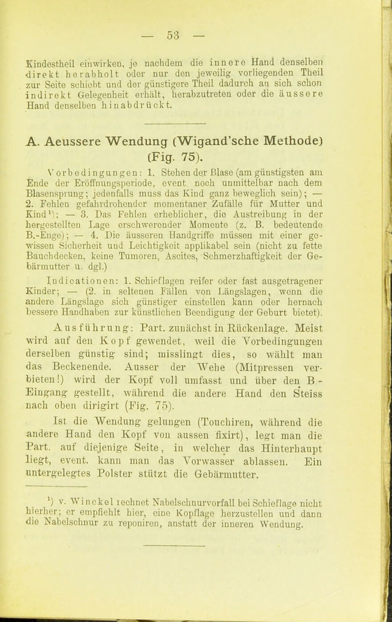 Kindestheil eiiiwirken, jo nachdem die innere Hand denselben •direkt horabholt oder nur den jeweilig vorliegenden Tbeil zur Seite scliiobt und der günstigere Theil dadurch an sich schon indirekt Gelegenheit erhält, herabzutreten oder die äussere Hand denselben hi nab drückt. A. Aeussere Wendung (Wigand’sche Methode) (Fig. 75). Vorbedingungen: 1. Stehen der Blase (am günstigsten am Ende der Eröffnungsporiode, event. noch unmittelbar nach dem Blasenspruug; jedenfalls muss das Kind ganz beweglich sein); — 2. Fehlen gefahrdrohender momentaner Zufälle für Mutter und KiudV; — 3. Das Fehlen erheblicher, die Austreibung in der hergcstellten Lage erschwerender Momente (z. B. bedeutende B. -Euge); — 4. Die äusseren Handgriffe müssen mit einer ge- wissen Sicherheit und Leichtigkeit applikabel sein (nicht zu fette Bauchdecken, keine Tumoren, Ascites, Schmerzhaftigkeit der Ge- bännutter u. dgl.) Indicationen; 1. Schief lagen reifer oder fast ausgetragener Kinder; — (2. in seltenen Fällen von Längslagen, wenn die andere Längslago sich günstiger einstollen kann oder hernach bessere Handhaben zur künstlichen Beendigung der Geburt bietet). Ausführung: Part, zunächst in Rückenlage. Meist wird auf den Kopf gewendet, weil die Vorbedingungen derselben günstig sind; misslingt dies, so wählt inan das Beckenende. Ausser der Wehe (Mitpressen ver- bieten!) wird der Kopf voll umfasst und über den B- Eingang gestellt, während die andere Hand den Steiss nach oben dirigirt (Fig. 75). Ist die Wendung gelungen (Touchiren, während die andere Hand den Kopf von aussen fixirt), legt man die Part, auf diejenige Seite, in welcher das Hinterhaupt liegt, event. kann man das Vorwasser ablassen. Ein untergelegtes Polster stützt die Gebärmutter. ') V. Win ekel lechnet Nabelschnurvorfall bei Schieflage nicht hierher; er empfiehlt hier, eine Kopflage herzustellen und dann die Nabelschnur zu reponireu, anstatt der inneren Wendung.