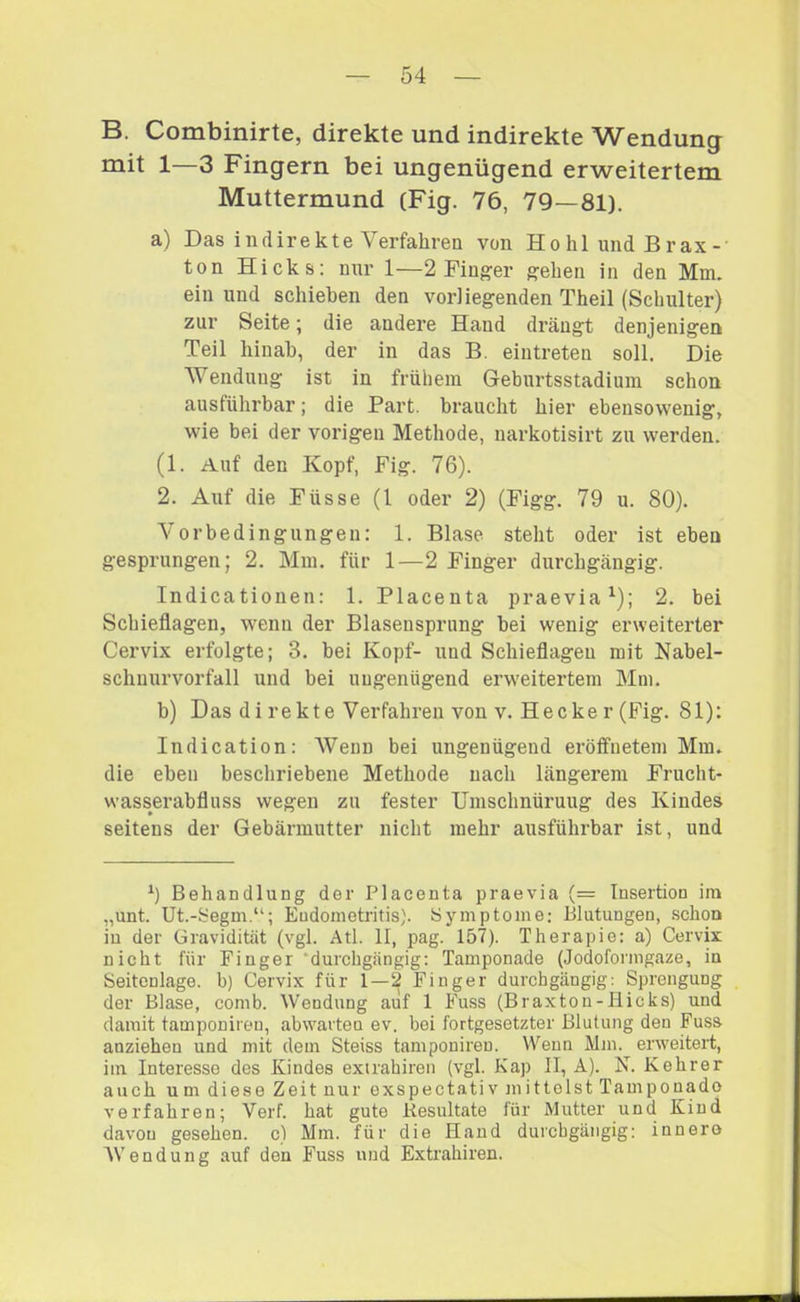 B. Combinirte, direkte und indirekte Wendung mit 1—3 Fingern bei ungenügend erweitertem Muttermund (Fig. 76, 79—81). a) Das indirekte Verfahren von HohlundBrax- ton Hicks: mir 1—2 Finger gehen in den Mm. ein und schieben den vorliegenden Theil (Schulter) zur Seite; die andere Hand drängt denjenigen Teil hinab, der in das B. eiiitreten soll. Die Wendung ist in frühem Geburtsstadium schon ausführbar; die Part, braucht hier ebensowenig, wie bei der vorigen Methode, narkotisirt zu werden. (1. Auf den Kopf, Fig. 76). 2. Auf die Füsse (l oder 2) (Figg. 79 u. 80). Vorbedingungen: 1. Blase steht oder ist eben gesprungen; 2. Mm. für 1—2 Finger durchgängig. Indicationen: 1. Placeuta praevia^); 2. bei Schieflagen, wenn der Blasensprung bei wenig erweiterter Cervix erfolgte; 3. bei Kopf- und Schieflageu mit Nabel- schuurvorfall und bei ungenügend erweitertem Mm. b) Das di rekte Verfahren von V. Hecke r (Fig. 81): Indication: AVenn bei ungenügend eröffnetem Mm. die eben beschriebene Methode nach längerem Frucht- wasserabfluss wegen zu fester Umschnürung des Kindes seitens der Gebärmutter nicht mehr ausführbar ist, und Behandlung der Placenta praevia (= Insertion ira „unt. Ut.-Segm.“; Endometritis). iSymptome; Blutungen, .schon in der Gravidität (vgl. Atl. II, pag. 157). Therapie: a) Cervix nicht für Finger ‘durchgängig; Tamponade (Jodoformgaze, in Seitcnlage. b) Cervix für 1—2 Finger durchgängig: Sprengung der Blase, comb. Wendung auf 1 Fuss (Braxton-Hicks) und damit tamponireu, abwarten ev. bei fortgesetzter Blutung den Fuss anziehen und mit dem Steiss tamponiren. Wenn Mm. erweitert, im Interesse des Kindes exirahiren (vgl. Kap II, A). N. Kehrer auch um diese Zeit nur exspectativ mittelst Tamponado verfahren; Verf. hat gute Resultate für Mutter und Kind davon gesehen, c) Mm. für die Hand durchgängig: innere AVendung auf den Fuss und Exti’ahiren.