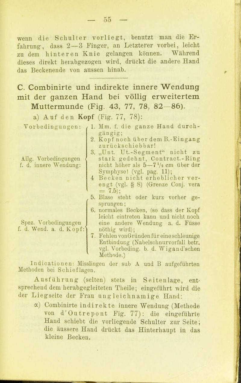 wenn die Schulter vorliegt, benutzt man die Er- fahrung, dass 2—3 Finger, an Letzterer vorbei, leicht zu dem hinteren Knie gelangen können. Während dieses direkt herabgezogen wird, drückt die andere Hand das Beckenende von aussen hinab. C. Combinirte und indirekte innere Wendung mit der ganzen Hand bei völlig erweitertem Muttermunde (Fig. 43, 77, 78, 82—86). a) Auf den Kopf (Fig. 77, 78): Vorbedingungen: / 1. 2. 3. Allg. Vorbedingungen i f. d. innere Wendung: 4 .5. 6. Spez. Vorbedingungen f. d. Wend. a. d. Kopf:' 7. Mm. f. die ganze Hand durch- gängig; Kopf noch über dem B.-Eingang zu rück sc hieb bar! „Unt. Ut.-Segment“ nicht zu stark gedehnt, Contract.-Ring nicht höher als 5—7 V« cm über der Symphyse! (vgl. pag. 11); Becken nicht erheblicher ver- engt (vgl. § 8) (Grenze Conj. vera = 7.5); Blase steht oder kurz vorher ge- sprungen ; normales Becken, (so dass der Kopf leicht eintreten kann und nicht noch eine andere Wendung a. d. Füsse nöthig wird); Fehlen vonGründen für eine schleunige Entbindung (Nabelscliuurvorfall betr. vgl. Vorbeding, b. d. Wigand’schen Methode.) Indicatiouen: Misslingen der sub A und B aufgefülirten Methoden bei Schief lagen. Ausführung (selten) stets in Seitenlage, ent- sprechend dem herabgegleiteten Tlieile; eiugeführt wird die der Li eg Seite der Frau ungleichnamige Hand: a) Combinirte indirekte innere Wendung (Methode von d’Outrepont Fig. 77): die eingeführte Hand schiebt die vorliegende Schulter zur Seite; die äussere Hand drückt das Hinterhaupt in das kleine Becken.