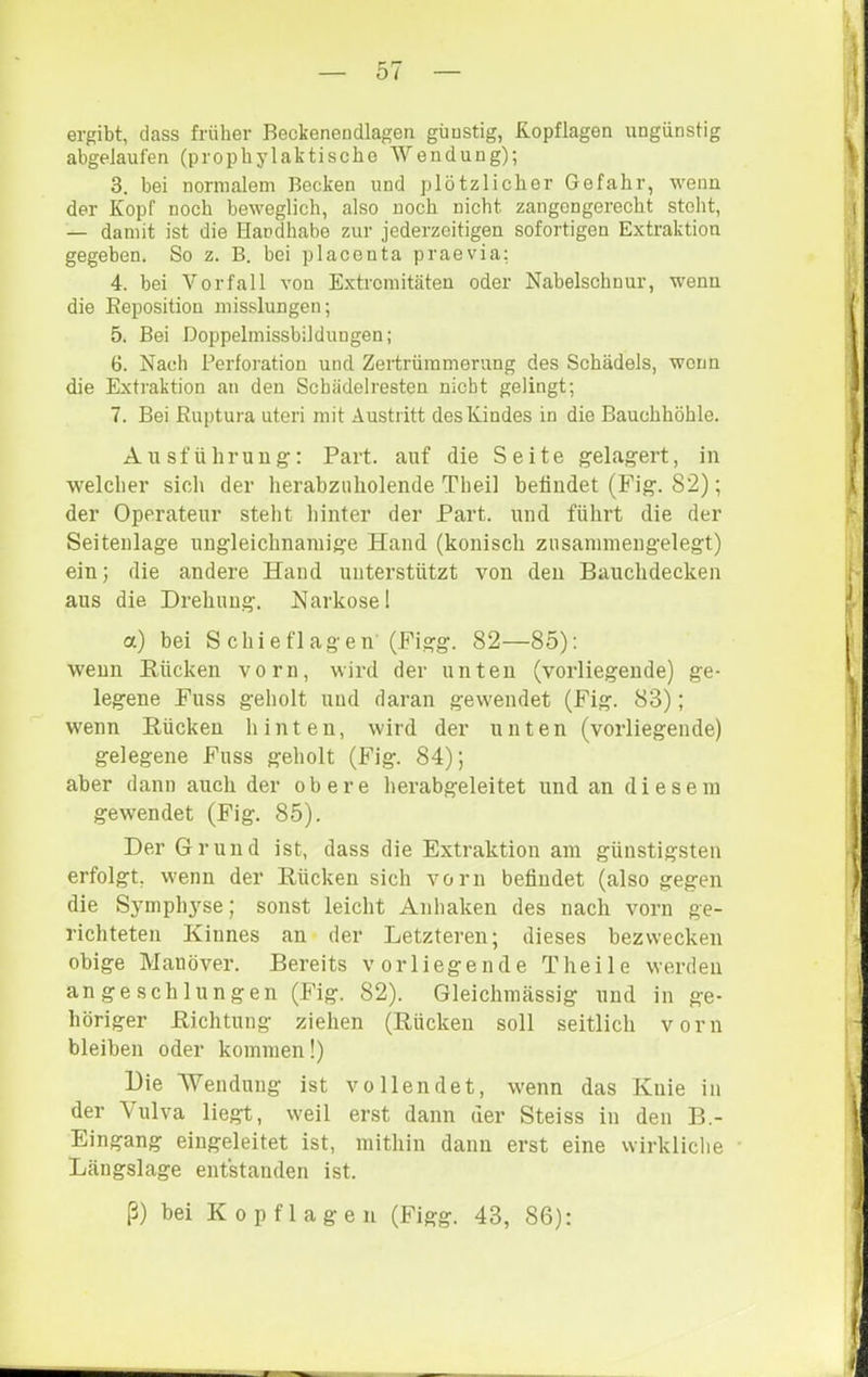 ergibt, dass früher Beckenendlagen günstig, Kopflagen ungünstig abgelaufen (prophylaktische Wendung); 3. bei normalem Becken und plötzlicher Gefahr, wenn der Kopf noch beweglich, also noch nicht zangengerecht steht, — damit ist die Handhabe zur jederzoitigen sofortigen Extraktion gegeben. So z. B. bei placenta praevia; 4. bei Vorfall von Extremitäten oder Nabelschnur, wenn die Eepositiou misslungen; 5. Bei Doppelmissbildungen; 6. Nach Perforation und Zertrümmerung des Schädels, wenn die Extraktion an den Schädelresten nicht gelingt; 7. Bei Ruptura uteri mit Austritt des Kindes in die Bauchhöhle. Ausführung: Part, auf die Seite gelagert, in welcher sich der herabzuholende Theil befindet (Fig. 82); der Operateur stellt hinter der Part, und führt die der Seitenlage ungleichnamige Hand (konisch zusanimengelegt) ein; die andere Hand unterstützt von den Bauchdecken aus die Drehung. Narkose! a) bei Schieflagen (Figg. 82—85): wenn Bücken vorn, wird der unten (vorliegende) ge- legene Fuss geholt und daran gewendet (Fig. 83); wenn Rücken hinten, wird der unten (vorliegende) gelegene Fuss geholt (Fig. 84); aber dann auch der obere herabgeleitet und an diesem gewendet (Fig. 85). Der Grund ist, dass die Extraktion am günstigsten erfolgt, wenn der Rücken sich vorn befindet (also gegen die Symph3'se; sonst leicht Anhaken des nach vorn ge- richteten Kinnes an der Letzteren; dieses bezwecken obige Manöver. Bereits vorliegende Theile werden angeschlungen (Fig. 82). Gleichimässig und in ge- höriger Richtung ziehen (Rücken soll seitlich vorn bleiben oder kommen!) Die Wendung ist vollendet, wenn das Knie in der Vulva liegt, weil erst dann der Steiss in den B.- Eingang eingeleitet ist, mithin dann erst eine wirkliche Längslage entstanden ist. ß) bei Kopflagen (Figg. 43, 86):