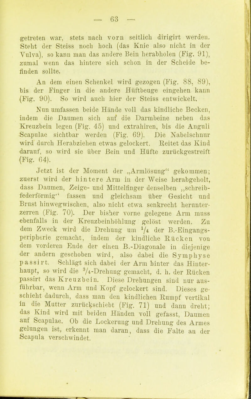 getreten war, stets nach vorn seitlich dirigirt werden. Steht der Steiss noch lioch (das Knie also nicht in der Vulva), so kann man das andere Bein herabholeu (Fig. 91), zumal wenn das hintere sich schon in der Scheide be- finden sollte. An dem einen Schenkel wird gezogen (Fig. 88, 89), bis der Finger in die andere Hüftbeiige eingehen kann (Fig. 90). So wird auch hier der Steiss entwickelt. Nun umfassen beide Hände voll das kindliche Becken, indem die Daumen sich auf die Darmbeine neben das Kreuzbein legen (Fig. 45) und extrahiren, bis die Anguli Scapulae sichtbar werden (Fig. 69). Die Nabelschnur wird durch Herabzielien etwas gelockert. Reitet das Kind darauf, so wird sie über Bein und Hüfte zurückgestreift (Fig. 64). Jetzt ist der Moment der „Armlösung“ gekommen; zuerst wird der hintere Arm in der Weise herabgeholt, dass Daumen, Zeige- und Mittelfinger denselben ,,schreib- federförmig“ fassen und gleichsam über Gesicht und Brust hinwegwischen, also nicht etwa senkrecht herunter- zerren (Fig. 70). Der bisher vorne gelegene Arm muss ebenfalls in der Kreuzbeinhöhlung gelöst werden. Zu dem Zweck wird die Drehung um ^4 der B.-Eingangs- peripherie gemacht, indem der kindliche Rücken von dem vorderen Ende der einen B.-Diagonale in diejenige der andern geschoben wird, also dabei die Symphyse passirt. Schlägt sich dabei der Arm hinter das Hinter- haupt, so wird die V^-Drehuug gemacht, d. h. der Rücken passirt das Kreuzbein. Diese Drehungen sind nur aus- führbar, wenn Arm und Kopf gelockert sind. Dieses ge- schieht dadurch, dass man den kindlichen Rumpf vertikal in die Mutter zurüc^schiebt (Fig. 71) und daun dreht; das Kind wird mit beiden Händen voll gefasst, Daumen auf Scapulae. Ob die Lockerung und Drehung des Armes gelungen ist, erkennt man daran, dass die Falte an der Scapula verschwindet.