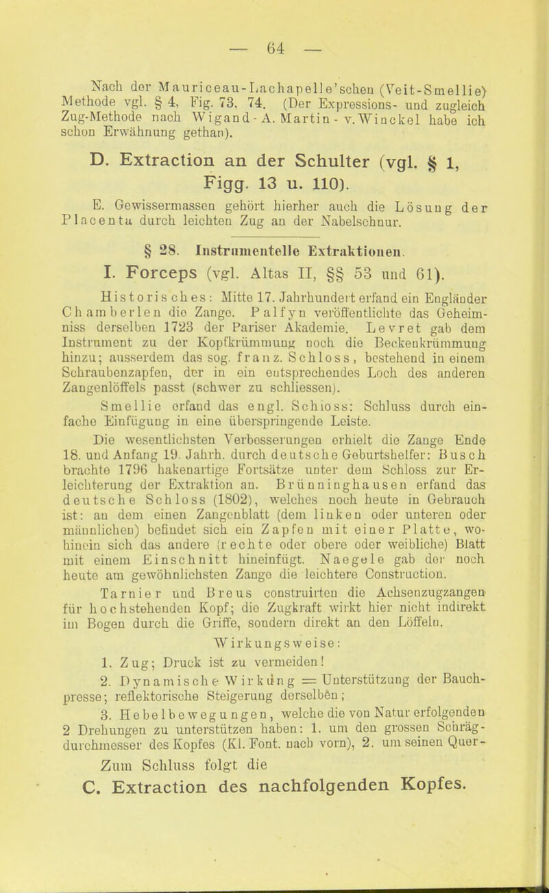 Nach der Mauriceau-Lachapelle’scheii (Veit-Smellie) Methode vgl. § 4, Fig. 73, 74. (Der E.xpressions- und zugleich Zug-Methode nach Wigand ■ A. Martin - v.Winckel habe ich schon Erwähnung gethan). D. Extraction an der Schulter (vgl. § 1, Figg. 13 u. 110). E. Gewissermassen gehört hierher auch die Lösung der Placenta durch leichten Zug an der Nabelschnur. § 28. Iiistniinentelle Extraktionen. I. Forceps (vgl. Altas II, §§ 53 und 61). Historisches; Mitte 17. Jahrhundert erfand ein Engländer Chamberlen die Zange. Palfyn veröffentlichte das Geheim- niss derselben 1723 der Pariser Akademie. Levret gab dem Instrument zu der Kopfkriünmuug noch die Beckenkrümmuug hinzu; ausserdem das sog. franz. Schloss, bestehend in einem Schraubenzapfen, der in ein entsprechendes Loch des anderen Zangenlöffels passt (schwer zu schliessen). Smellie erfand das engl. Schloss: Schluss durch ein- fache Einfügung in eine überspringende Leiste. Die wesentlichsten Verbesserungen erhielt die Zange Ende 18. und Anfang 19. Jahrh. durch deutsche Geburtshelfer: Busch brachte 1796 hakenartige Fortsätze unter dem Schloss zur Er- leichterung der Extraktion an. Brünninghausen erfand das deutsche Schloss (1802), welches noch heute in Gebrauch ist: au dem einen Zangenblatt (dem linken oder unteren oder mänulicheu) befindet sich ein Zapfen mit einer Platte, wo- hinein sich das andere (rechte oder obere oder weibliche) Blatt mit einem Einschnitt hineinfügt. Naegele gab der noch heute am gewöhnlichsten Zange die leichtere Construction. Tarnier und Breus construirten die Achsenzugzangen für hochstehenden Kopf; die Zugkraft wirkt hier nicht indirekt im Bogen durch die Griffe, sondern direkt an den Löffeln. Wirkungsweise: 1. Zug; Druck ist zu vermeiden! 2. D yn a m is ch e W ir k lin g = Unterstützung der Bauch- presse; reflektorische Steigerung derselben; 3. He be 1 b e weg u ngen, welche die von Natur erfolgenden 2 Drehungen zu unterstützen haben: 1. um den grossen Schräg- durchmesser dos Kopfes (Kl. Font, nach vorn), 2. um seinen Quer- Zum Schluss folgt die C. Extraction des nachfolgenden Kopfes.