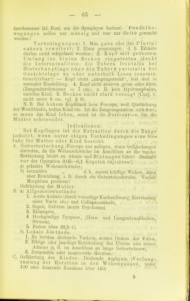C.5 — durchmesser (kl. Font, um dio Symphyse henim). Pondblbe- wegungen sollen nur massig und nur zur Seite gemacht werden! ’ ' ■; Vorbodiugungon: 1. Mm. ganz oder (bei Plurip.) nahezu 'erweitert; 2. Blase gesprungen, d. h. Eihäuto dürfen nicht mitgefasst werden; 3. Kopf niit grösstem Umfang ins kleine Becken eing-etreten (deckt die 1 u torsp in al l i n ic; die Tubera frontalia bei Ilintorhau ])tlage oder die Tubör3 pariotalia bei Gosichtslage an oder unterhalb Linea innomin. touchirbar!) — Kopf steht „zangengerecht, fest .und in norinalor Einstellung. 4. Kopf nicht abnorm gross ;oder klein (Zangendurchmesser = 7 cm); z. B. kein J-lydrooephalus, unreifes Kind. 5. Becken nicht stark verongl (Conj) v. nicht unter 8 cm, vgl. § 8). • N. B. Bei hohem Kopfstaud kein Forceps, weil Quetschung der Weichtheile, todtes Kind etc. Lst die Zangenoperation seh wer, so mirss das Kind leben, sonst ist dio Perforation . für die Mutter Schonender. T -r r». . * Indicationen; , J Bei Kopflagen ist dio Extraction durch dio Zange indicirt, wenn unter obigen V^orbedingungen'eine Do- fahr für Mutter oder Kind besteht. A. Geburtsstockung (Forceps nur anlegen, wenn Gefährdungen eintreton, da die Wehenschwäche im Anschluss an die'rasche Entbindung leicht zu Atonie und Blutungen führt! Deshall) vor der Operation 0 05—0,1 Ergotin iujiciren!) ' ' a) primäre Wehenschwäche; ’ b) secundäre „ ' d. h.. zuerst kräftige Wehen, .dann aber Ermüdung, z. B. durch ein Geburtshinderniss. Vorher Morphium probiren! Gefährdung der Mutter: B. a) Allgemein-züst'äncle: 1. Acute Anämie (durch vorzeitige Kuchenlösung, Zerreissung einer Varix etc.) und Collapszustände, . : ' * 2. Sopor, Delirien (acute Psychosen). 3. Eklampsie, ’ . 4 Hochgradige Dyspnoe, (Herz- und Lungonkrankhoiton, Struma), 5. Fieber über 38,5 C. b) Lokale Zustände: 1. Zu borsten drohende Varicen, acutes Oedem, der Vulva.. 2. Eitrige oder jauchige Entzündung dos Uterus uiid seiner, Adnexe (z. B. im Anschluss an lange Geburtsdauor), o. Irreponiblo oder incarcorirte lloriiien.- 0. Gefährdung des Kindes: Drohende Asphyxie (Verlang-, samung der Herztöne in den Welieniiausoii, unter 100 oder dauernde Zunahme über lüO) • 5
