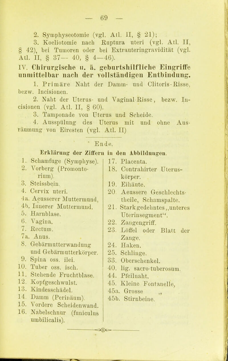 2. Symphyseotoinie (vgl. Atl. II, § 21); 3. Koeliotomie nach ßuptura Uteri (vgl. Atl. II, § 42), bei Tumoren oder bei Extrauteringravidität (vgl. Atl. II, § 37— 40, § 4—46). IV. Chirurgische u. ä. geburtshilfliche Eiiigrilfe uiiiiiittelbar nach der vollstäiidigeii Entbiudiing. 1. Primäre Naht der Damm- und Clitoris-ßisse, bezw. Incisionen. 2. Naht der Uterus- und Vaginal Risse, bezw. In- cisionen (vgl. Atl. II, § 60). 3. Tamponade von Uterus und Scheide. 4. Ausspülung des Uterus mit und ohne Aus- räumung von Eiresten (vgl. • Ei Erliläning der Zitfori 1. Schamfuge (Sympliyse). 2. Vorberg (Promonto- rium). 3. Steissbeiu. 4. Cervix Uteri. da. Aeusserer Muttermund, 4h. Innerer Muttermund. 5. Haniblase. 6. Vagina. 7. Ilectum. 7a. Anus. 8. Gebärmutterwandung und Gebärmutterkörper. 9. Spina oss. ilei. 10. Tuber oss. isch. 11. Stehende Eruchtblase. 12. Kopfgeschwulst. 13. Kindesschädel. 14. Damm (Perinäum). 15. Vordere Scheidenwand. 16. Nabelschnur (funiculus umbilicalis). Atl. II) de. in den Ibbildnugeu. 17. Placenta. 18. Contrahirter Uterus- körper. 19. Ei häute. 20. Aeussere Geschlechts- theile, Scluunspalte. 21. Stark gedehntes,,unteres Uterinsegment“. 22. Zangengriif. 23. Löffel oder Blatt der Zange. 24. Haken. 25. Schlinge. 33. Oberschenkel. 40. lig. sacro-tuberosum. 44. Pfeilnaht. 45. Kleine Fontanelle, 45a. Grosse ,, 45b. Stirnbeine. -o(gx=-