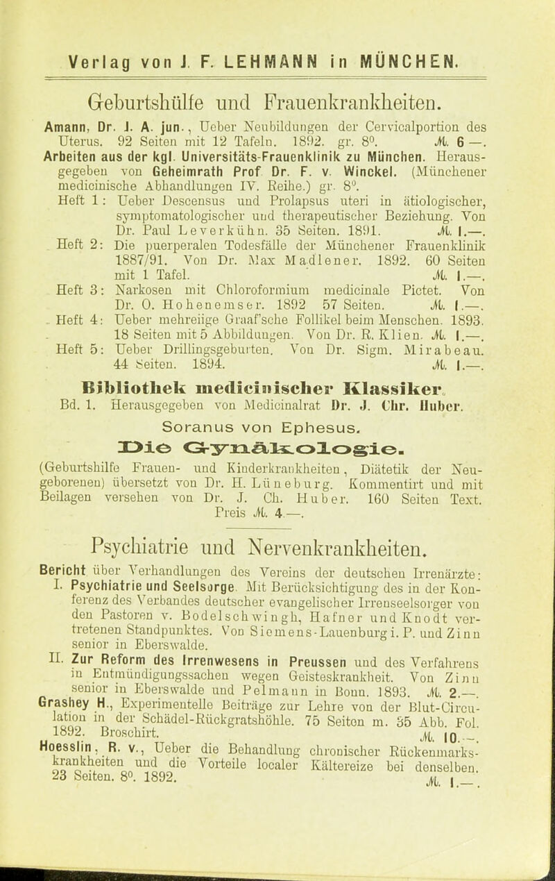 Geburtshülfe und Frauenkrankheiten. Amann, Dr. J. A. jun., üober Neubildungen der Cervicalportion des Uterus. 92 Seiten mit 12 Tafeln. 1892. gr. 8°. M. 6 —. Arbeiten aus der kgl. Universitäts-Frauenklinik zu München. Heraus- gegeben von Geheimrath Prof Dr. F. v. Winckel. (Münchener medicinische Abhandlungen IV. Reihe.) gr. 8'^. Heft 1: Ueber Descensus und Prolapsus uteri in ätiologischer, symptoniatologischer und therapeutischer Beziehung. Von Ur. Paul Leverkühn. 35 Seiten. 1891. M. I.—. Heft 2: Die puerperalen Todesfälle der Münchener Frauenklinik 1887/91. Von Dr. Max Madlener. 1892. 60 Seiten mit i Tafel. M. I.—. Heft 3; Narkosen mit Chloroformium medicinale Pictet. Von Dr. 0. Hohen eins er. 1892 57 Seiten. M. I.—. . Heft 4; Ueber mehreiige Graaf’sche Follikel beim Menschen. 1893. 18 Seiten mit 5 Abbildungen. Von Dr. R. Klien. it. |.—. Pleft 5: Ueber Drillingsgeburten. Von Dr. Sigm. Mirabeau. 44 Seiten. 1894. M. I.—. Bibliothek medicinisclier KlassikeiL Bd. 1. Herausgegeben von Medicinalrat Dr. J. Clir. Huber. Soranus von Ephesus. X>iö O-ynä/liLoXosie- (Geburtshilfe Frauen- und Kinderkrankheiten, Diätetik der Neu- geborenen) übersetzt von Dr. H. Lüneburg. Kommentirt und mit Beilagen versehen von Dr. J. Ch. Huber. 160 Seiten Text. Preis M. 4.—. Psychiatrie und Nervenkrankheiten. Bericht über \erhandlungen dos Vereins der deutschen Irrenärzte; I. Psychiatrie und Seelsorge. Mit Berücksichtigung des in der Kon- ferenz des Verbandes deutscher evangelischer Irrenseelsorger von den Pastoren v. Bodelschwingh, Hafner undKnodt ver- tretenen Standpunktes. V'on Siomens-Lauenburgi. P. und Zinn senior in Eberswalde. II. Zur Reform des Irrenwesens in Preussen und des Verfahrens m Entmündigungssachen wegen Geisteskrankheit. Von Zinn senior in Eberswalde und Pelmann in Bonn. 1893. M. 2.—. Grashey H., Experimentelle Beiträge zur Lehre von der Blut-Circu- latiou in der Schädel-Rückgratshöhle. 75 Seiten m. 35 Abb Fol 1892. Broschirt. |q Hoesslin, R. v., Ueber die Behandlung chronischer Rückenmarks- krankheiten und die Vorteile localer Kältereize bei denselben.