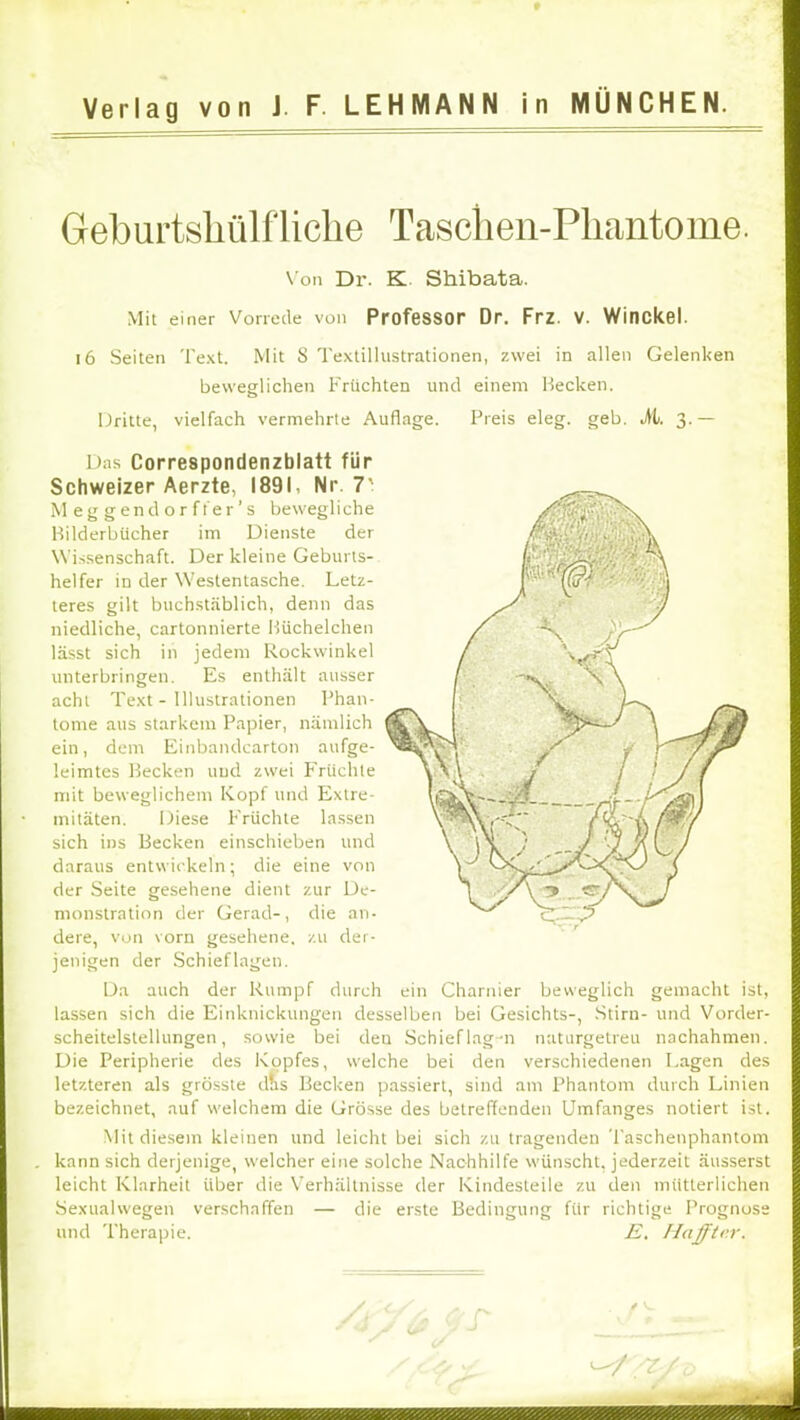 Geburtshülfliclie Tasclien-Pliantome. \'on Dr. K. Shibata. Mit einer Vorrede von ProfeSSOr Dr. Frz. V. Winckel. i6 Seiten Text. Mit S Textillustrationen, zwei in allen Gelenken beweglichen Früchten und einem Hecken. Dritte, vielfach vermehrte Auflage. Preis eleg. geh. M. 3.— Das Correspondenzblatt für Schweizer Aerzte, 1891, Nr. 7' M e g g en d o r f fer ’ s bewegliche Hilderbücher im Dienste der W'i.ssenschaft. Der kleine Geburts- helfer in der Westentasche. Letz- teres gilt buchstäblich, denn das niedliche, cartonnierte Hüchelchen lässt sich in jedem Rockwinkel imterbringen. Es enthält ausser acht Text - Illustrationen Phan- tome aus starkem Papier, nämlich ein, dem Einbandcarton aufge- leimtes Hecken uud zwei P'riichle mit beweglichem Kopf und Extre- mitäten. Diese Früchte la.ssen sich ins Becken einschieben und daraus entwickeln; die eine von der Seite gesehene dient zur De- monstration der Gerad-, die an- dere, von vorn gesehene, zu der- jenigen der Schief lagen. Da auch der Rumpf durch ein Charnier beweglich gemacht ist, lassen sich die Einknickungen desselben bei Gesichts-, .Stirn- und Vorder- scheitelstellungen, sowie bei den Schieflag-n naturgetreu nachahmen. Die Peripherie des Kopfes, welche bei den verschiedenen I.agen des letzteren als grösste d?is Hecken passiert, sind am Phantom durch Linien bezeichnet, auf welchem die Grösse des betreffenden Umfanges notiert ist. Mit diesem kleinen und leicht bei sich zu tragenden Taschenphantom . kann sich derjenige, welcher eine solche Nachhilfe wünscht, jederzeit äusserst leicht Klarheit über die Verhältnisse der Kindesteile zu den mütterlichen .Sexualwegen verschaffen — die erste Bedingung für richtige Prognose und Therapie. -