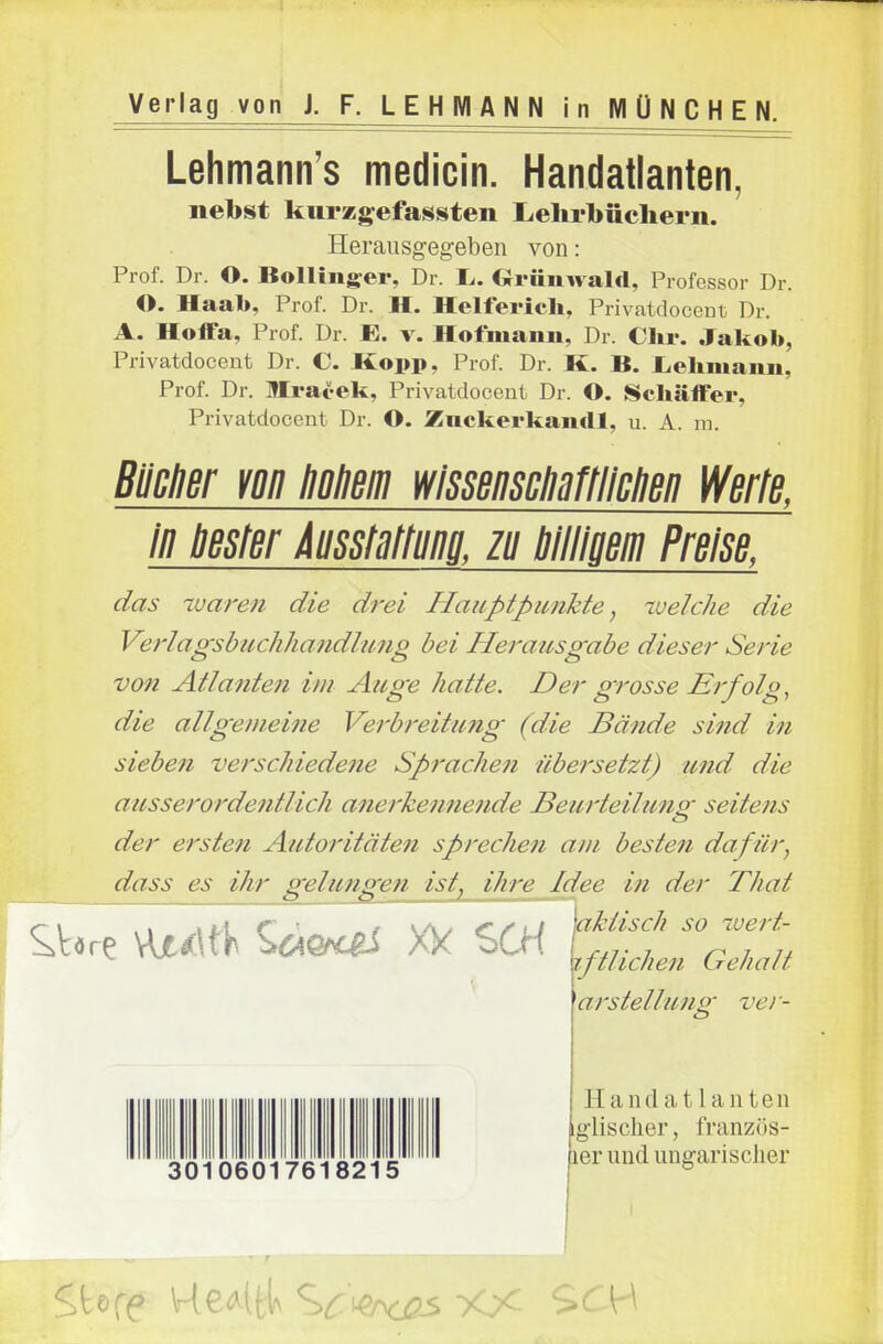 Lehmann's medicin. Handatlanten, nebst kurzgefassten Liehrbüchern. Herausgegeben von: Prof. Dr. O. Bolling^er, Dr. Ii. Oriinwald, Professor Dr. O. Haa1>, Prof. Dr. H. Helferich, Privatdocenü Dr. A. Hoffa, Prof. Dr. E. v. Hofiuann, Dr. Chr. Jakob, Privatdocent Dr. C. Kopp, Prof. Dr. K. B. liehmaim, Prof. Dr. Mrai-ek, Privatdoceut Dr. O. ISchäifer, Privatdocent Dr. O. Znckerkandl, u. A. m. Bllcner m Hohem wssemMtlichen Werte, in bester iusstartung zu billigem Preise, das waren die drei Haitptpunkte, -welche die Verlagsbuchhandlung bei Herausgabe dieser Serie von Atlanten im Auge hatte. Der grosse Erfolg,, die allgemeifie Verbreitung (die Bände sind in sieben verschiedene Sprachen übersetzt) und die ausserordentlich anerkennende Beurteilung seitens der ersten Autoritäten sprechen am besten dafür, dass es ihr g-elun^en ist, ihre Idee in der Thal arStellung ve> - Handatlanten iglischer, französ- ier und ungarischer 30106017618215 ■ t