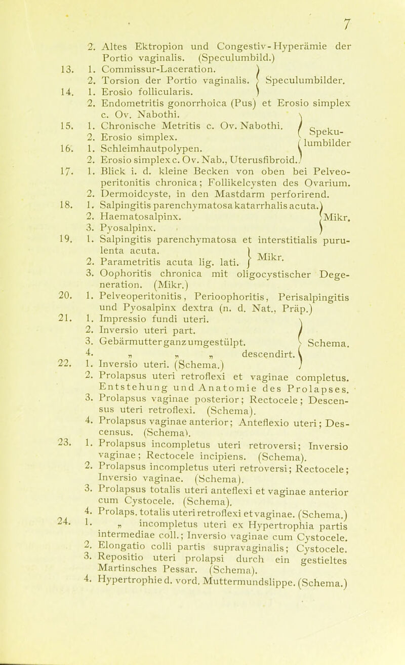 2. Altes Ektropion und Congestiv-Hyperämie der Portio vaginalis. (Speculumbild.) 13. 1. Commissur-Laceration. ^ 14 19 20 2. Torsion der Portio vaginalis. > Speculumbilder. 1. Erosio follicularis. ) 2. Endometritis gonorrhoica (Pus) et Erosio simplex c. Ov. Nabothi. \ 15. 1. Chronische Metritis c. Ov. Nabothi. / c ^ 2. Erosio simplex. ^ lumbilder 16. 1. Schleimhautpolypen. \ 2. Erosio simplex c. Ov. Nab., Uterusfibroid./ 17. 1. Blick i. d. kleine Becken von oben bei Pelveo- peritonitis chronica; Follikelcysten des Ovarium. 2. Dermoidcyste, in den Mastdarm perforirend. 18. 1. Salpingitis parenchymatosakatarrhalis acuta.) 2. Haematosalpinx. [Mikr. 3. Pyosalpinx. . J 1. Salpingitis parenchymatosa et interstitialis puru- lenta acuta. 1 . 2. Parametritis acuta lig. lati, / 3. Oophoritis chronica mit oligocystischer Dege- neration. (Mikr.) 1. Pelveoperitonitis, Perioophoritis, Perisalpingitis und Pyosalpinx dextra (n. d. Nat., Präp.) 21. 1. Impressio fundi uteri. \ 2. Inversio uteri part. / 3. Gebärmutterganzumgestülpt. ^ Schema. n „ „ descendirt. \ 22. 1. Inversio uteri. (Schema.) ' 2. Prolapsus uteri retrofiexi et vaginae conipletus. Entstehung und Anatomie des Prolapses. 3. Prolapsus vaginae posterior; Rectocele; Descen- sus uteri retrofiexi. (Schema). 4. Prolapsus vaginae anterior; Anteflexio uteri; Des- census. (Schema^ 1. Prolapsus incompletus uteri retroversi; Inversio vaginae; Rectocele incipiens. (Schema). 2. Prolapsus incompletus uteri retroversi; Rectocele; Inversio vaginae. (Schema). 3. Prolapsus totalis uteri anteflexi et vaginae anterior cum Cystocele. (Schema). 4. Prolaps, totalis uteri retrofiexi et vaginae. (Schema.) ^- _ y> incompletus uteri ex Hypertrophia partis intermediae coli.; Inversio vaginae cum Cystocele. 2. Elongatio colli partis supravaginahs; Cystocele. 3. Repositio uteri prolapsi durch ein gestieltes Martinsches Pessar. (Schema). 4. Hypertrophie d. vord. Muttermundslippe. (Schema.) 23
