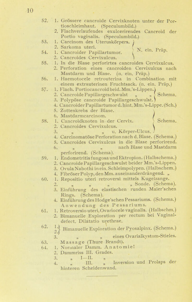 52. 1. Grössere cancroide Cervixknoten unter der Por- tioschleimhaut. (Speculumbild.) 2. Flachverlaufendes exulcerirendes Cancroid der Portio vaginalis. (Speculumbild.) 53. 1. Carcinom des Uteruskörpers. ) 2. Sarkoma uteri. ( -p^.^ 54. 1. Cancroider Papillartumor. ' ' 2. Cancroides Cervixulcus. t 55. 1. In die Blase perforirtes cancroides Cervixulcus. 2. Perforation eines cancroiden Cervixulcus nach Mastdarm und Blase, (n. ein. Präp.) 56. 1. Haemotocele retrouterina in Combination mit einem extrauterinen Fruchtsack. (n. ein. Präp.) 57. 1. Flach. Portiocancroidbeid. Mm.'s-Lippen.^ 2. Cancroide Papillargeschwulst „ „ f Schema. 3. Polypöse cancroide Papillargeschwulst.) 4. Cancroider Papillartumor d. hint. Mm.'s-Lippe. (Sch.) 5. Zottenkrebs der Blase. \ 6. Mastdarmcarcinom. / 58. 1. Cancroidknoten in der Cervix. > Schema. 2. Cancroides Cervixulcus. \ 3. „ „ u. Körper-Ulcus. / 4. Carcinomatöse Perforation nach d. Blase. (Schema.) 5. Cancroides Cervixulcus in die Blase perforirend. 6. „ „ nach Blase und Mastdarm perforirend. (Schema). 59. 1. Endometritis fungosa und Ektropion. (Halbschema.) 2. Cancroide Papillargeschwulst beider Mm.'s-Lippen. 3. Ovula Nabothi in ein. Schleimpolypen. (Halbschem.) 4. FibröserPolyp, den Mm. auseinanderdrängend. „ 60. 1. Repositio uteri retroversi mittels Kugelzange. 2. „ „ „ „ Sonde. (Schema). 3. Einführung des elastischen runden Maier'schen Rings. (Schema). 4. Einführung des Hodge'schenPessariums. (Schema.) Anwendung des Pessariums. 61. 1. Retroversio uteri, Ovariocele vaginalis. (Halbschm.) 2. Bimanuelle Exploration per rectum bei Vaginal- defect. Dilatatio urethrae. Bimanuelle Exploration der Pyosalpinx. (Schema.) 3. „ „ eines Ovarialkystom-Stieles. 63. Massage (Thure Brandt). 64. 1. Normaler Damm. Anatomie! 2. Dammriss ITT. Grades. 3. „ I-II. 4 III. « Inversion und Prolaps der hinteren Scheidenwand. 62