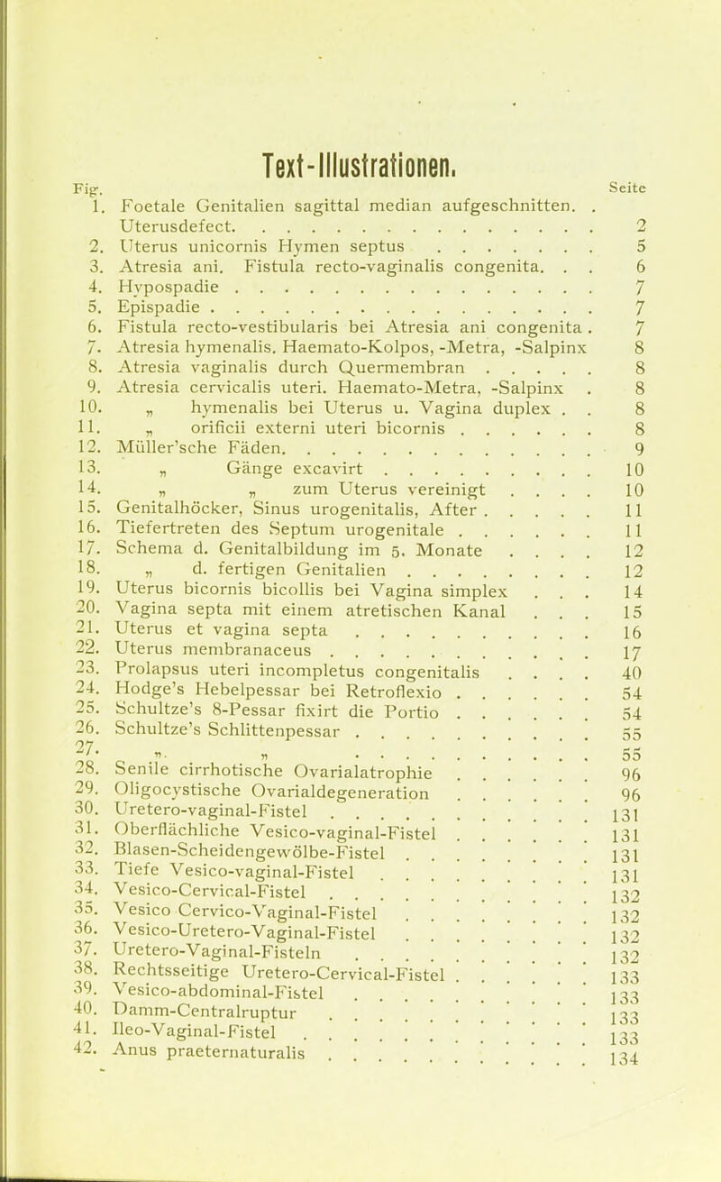 Text-Illustrationen. Figr. Seite 1. Foetale Genitalien sagittal median aufgeschnitten. . Uterusdefect 2 2. Uterus unicornis Hymen septus 5 3. Atresia ani. Fistula recto-vaginalis congenita. . . 6 4. Hypospadie 7 5. Epispadie 7 6. Fistula recto-vestibularis bei Atresia ani congenita . 7 7- Atresia hymenalis. Haemato-Kolpos, -Metra, -Salpinx 8 8. Atresia vaginalis durch Quermembran 8 9. Atresia cervicalis uteri. Haemato-Metra, -Salpinx . 8 10. „ hj'menalis bei Uterus u. Vagina duplex . . 8 11. „ orificii externi uteri bicornis 8 12. Müller'sche Fäden 9 13. „ Gänge excavirt 10 1-1. „ „ zum Uterus vereinigt .... 10 15. Genitalhöcker, Sinus urogenitalis, After II 16. Tiefertreten des Septum urogenitale 11 17. Schema d. Genitalbildung im 5. Monate .... 12 18. „ d. fertigen Genitalien 12 19. Uterus bicornis bicollis bei Vagina simplex ... 14 20. Vagina septa mit einem atretischen Kanal ... 15 21. Uterus et vagina septa 16 22. Uterus membranaceus I7 23. Prolapsus uteri incompletus congenitaHs .... 40 24. Hodge's Hebelpessar bei Retroflexio 54 25. Schultze's 8-Pessar fixirt die Portio 54 26. Schultze's Schlittenpessar [ 55 „. „ 55 28. Senile cirrhotische Ovarialatrophie 96 29. Oligocystische Ovarialdegeneration 96 30. Uretero-vaginal-lMstel ' 131 31. Oberflächliche Vesico-vaginal-Fistel . . [ [ ' ' 131 32. Blasen-Scheidengevvölbe-Fistel ] 131 33. Tiefe Vesico-vaginal-Fistel 131 34. Vesico-Cervical-Fistel ........... 132 35. Vesico Cervico-Vaginal-Fistel ...... 132 36. Vesico-Uretero-Vaginal-Fistel ...... 132 37. Uretero-Vaginal-Fisteln ........ 132 38. Rechtsseitige Uretero-Cervical-Fistel 133 39. Vesico-abdominal-Fistel . 133 40. Damm-Centralruptur J33 41. Ileo-Vaginal-Fistel 133 42. Anus praeternaturalis . . 134