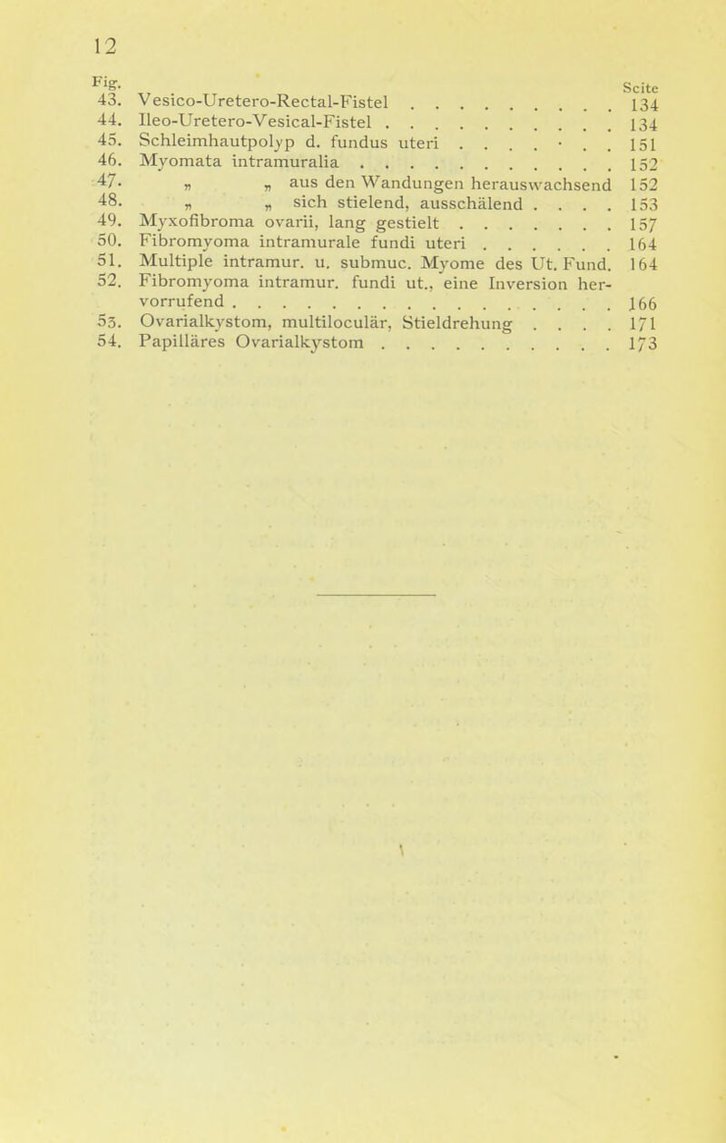 §• Seite 43. Vesico-Uretero-Rectal-Fistel 134 44. Ileo-Uretero-Vesical-Fistel 134 45. Schleimhautpol^'p d. fundus uteri ....... 151 46. Myomata intramuralia 159 yi aus den Wandungen herauswachsend 152 48. „ „ sich stielend, ausschälend .... 153 49. Myxofibroma ovarii, lang gestielt 157 50. Fibromyoma intramurale fundi uteri 164 51. Multiple intramur. u. submuc. Myome des Ut. Fund. 164 52. Fibromyoma intramur. fundi ut., eine Inversion her- vorrufend 166 53. Ovarialkystom, multiloculär, Stieldrehung . . . . 1/1 54. Papilläres Ovarialkystom 1/3