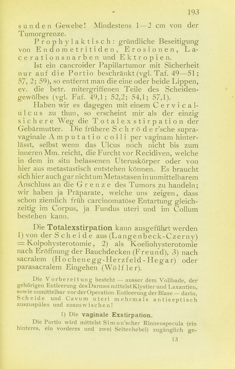 Sunden Gewebe! Mindestens 1—2 cm von der Tumorgrenze. Prophylaktisch: gründUche Beseitigung von Endometritiden. Erosionen, La- cerationsnarben und Ektropien. Ist ein cancroider Papillartumor mit Sicherheit nur auf die Portio beschränkt (vgl. Taf. 49—51; 57, 2; 59), so entfernt man die eine oder beide Lippen, ev. die betr. mitergriffenen Teile des Scheiden- gewölbes (vgl. Faf. 49,1; 52,2; 54,1; 57,1). Piaben wir es dagegen mit einem C e r v i c a 1- ulcus zu thun, so erscheint mir als der einzig sichere Weg die Totalexstirpation der Gebärmutter. Die frühere S c h r ö d e r'sche supra- vaginale A m p u t a t i o colli per vaginam hinter- lässt, selbst wenn das Ulcus noch nicht bis zum inneren Mm. reicht, die Furcht vor Recidiven, welche in dem in situ belassenen Uteruskörper oder von hier aus metastastisch entstehen können. Es braucht sich hier auch gar nicht um Metastasen in unmittelbarem i\nschluss an die Grenze des Tumors zu handeln; wir haben ja Präparate, welche uns zeigen, dass schon ziemlich früh carcinomatöse Entartung gleich- zeitig im Corpus, ja Fundus uteri und im Collum bestehen kann. Die Totalexstirpation kann ausgeführt werden 1) von der Scheide aus (Langenbeck-Czerny) = Kolpohysterotomie, 2) als Koeliohysterotomie nach Eröffnung der Bauchdecken (Freund), 3) nach sacralem (Ho chenegg-PIerzf eld - Hegar) oder parasacralem Eingehen (Wölf 1er). Die Vorbereitung besteht — ausser dem Vollbade, der gehörigen Entleerung des Darmes mittelst Klystier und Laxantien, sowie unmittelbar vor derOperation Entleerung der Blase — darin, Scheide und Cavum uteri mehrmals antiseptisch auszuspülen und auszuwischen! 1) Die vaginale Exstirpation. Die Portio wird mittelst Sim on'scher Rinnenspecula (ein hinteres, ein vorderes und zwei Seitenhebel) zugänglich ge- 13
