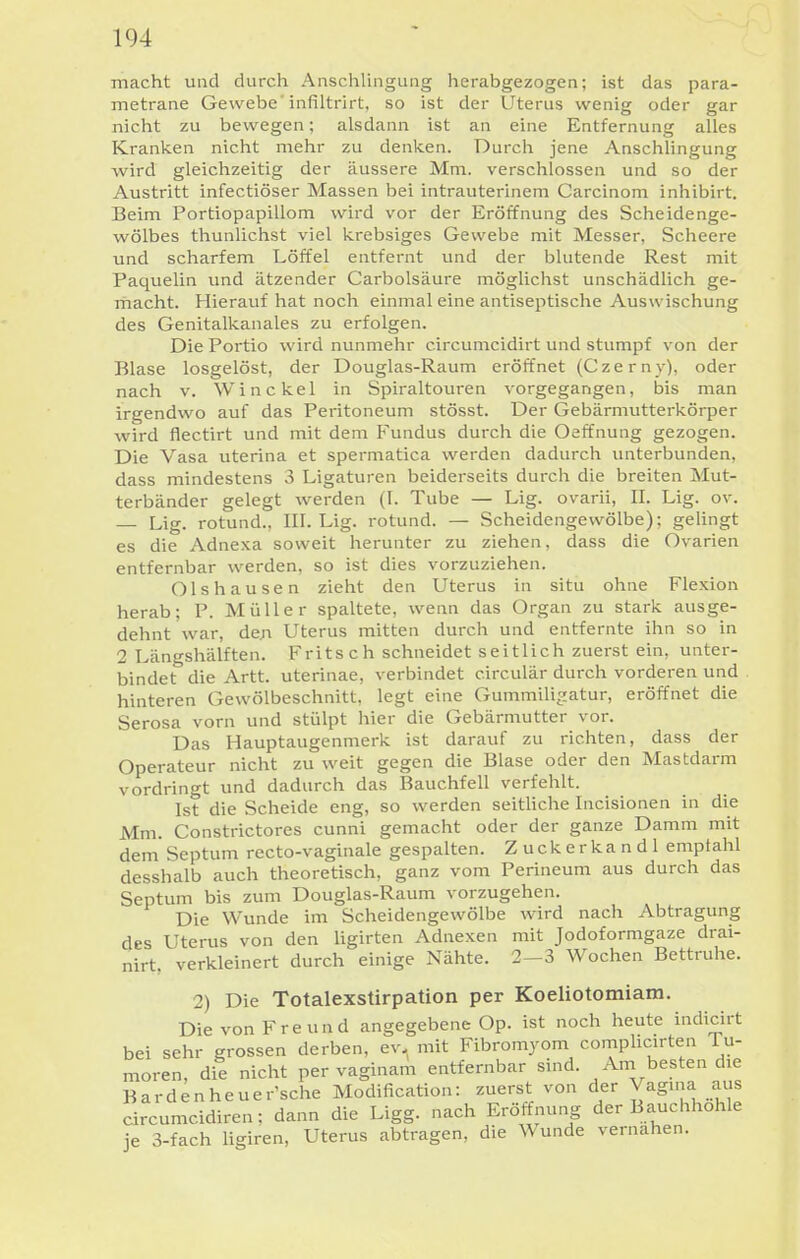 macht und durch Anschlingung herabgezogen; ist das para- metrane Gewebe'infiltrirt, so ist der Uterus wenig oder gar nicht zu bewegen; alsdann ist an eine Entfernung alles Kranken nicht mehr zu denken. Durch jene Anschlingung wird gleichzeitig der äussere Mm. verschlossen und so der Austritt infectiöser Massen bei intrauterinem Carcinom inhibirt. Beim Portiopapillom wird vor der Eröffnung des Scheidenge- wölbes thunlichst viel krebsiges Gewebe mit Messer, Scheere und scharfem Löffel entfernt und der blutende Rest mit Paquelin und ätzender Carbolsäure möglichst unschädlich ge- macht. Hierauf hat noch einmal eine antiseptische Auswischung des Genitalkanales zu erfolgen. Die Portio wird nunmehr circumcidirt und stumpf von der Blase losgelöst, der Douglas-Raum eröffnet (Czerny), oder nach V. Win ekel in Spiraltouren vorgegangen, bis man irgendwo auf das Peritoneum stösst. Der Gebärmutterkörper wird flectirt und mit dem Fundus durch die Oeffnung gezogen. Die Vasa uterina et spermatica werden dadurch unterbunden, dass mindestens 3 Ligaturen beiderseits durch die breiten Mut- terbänder gelegt werden (I. Tube — Lig. ovarii, IL Lig. ov. — Lig. rotund., III. Lig. rotund. — Scheidengewölbe); geUngt es die Adnexa soweit herunter zu ziehen, dass die Ovarien entfernbar werden, so ist dies vorzuziehen. Ols hausen zieht den Uterus in situ ohne Flexion herab; P. Müller spaltete, wenn das Organ zu stark ausge- dehnt war, den Uterus mitten durch und entfernte ihn so in 2 Längshälften. Fritsch schneidet seitlich zuerst ein, unter- bindet die Artt. uterinae, verbindet circulär durch vorderen und hinteren Gewölbeschnitt, legt eine Gummilijiatur, eröffnet die Serosa vorn und stülpt hier die Gebärmutter vor. Das Hauptaugenmerk ist darauf zu richten, dass der Operateur nicht zu weit gegen die Blase oder den Mastdarm vordringt und dadurch das Bauchfell verfehlt. Ist die Scheide eng, so werden seitUche Incisionen in die Mm. Constrictores cunni gemacht oder der ganze Damm mit dem Septum recto-vaginale gespalten. Zuckerkandl empfahl desshalb auch theoretisch, ganz vom Perineum aus durch das Septum bis zum Douglas-Raum vorzugehen. Die Wunde im Scheidengewölbe wird nach Abtragung des Uterus von den ligirten Adnexen mit Jodoformgaze drai- nirt, verkleinert durch einige Nähte. 2-3 Wochen Bettruhe. 2) Die Totalexstirpation per Koeliotomiam. Die von Freund angegebene Op. ist noch heute indicirt bei sehr grossen derben, ev. mit Fibromyom coniplicn-ten Tu- moren, die nicht pervaginam entfernbar sind. Am besten die Barden he uer'sche Modification: zuerst von der Vagma aus circumcidiren; dann die Ligg. nach Eröffnung der Bauchhohle je 3-fach Hgiren, Uterus abtragen, die Wunde vernahen.