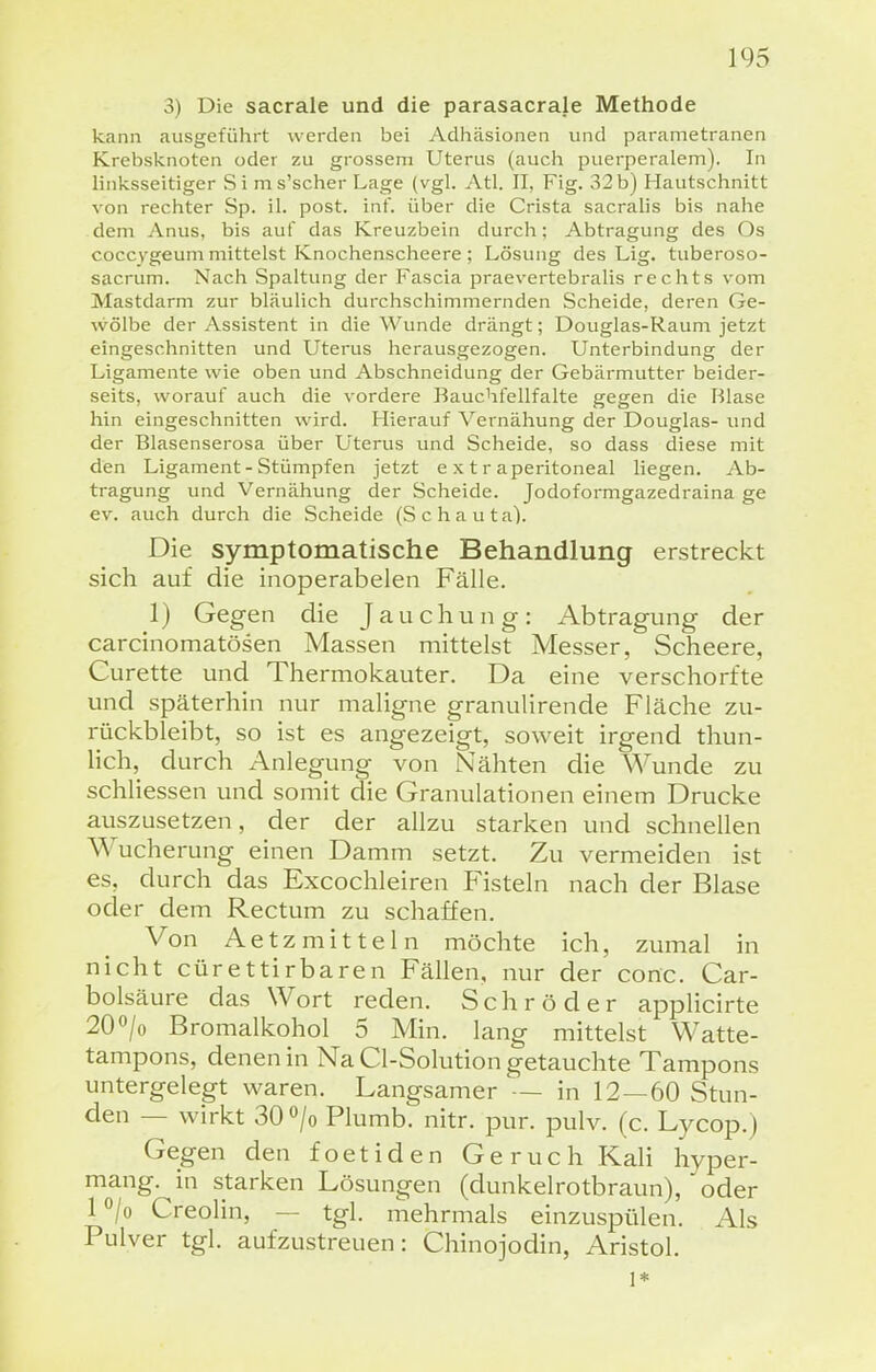 3) Die sacrale und die parasacrale Methode kann ausgeführt werden bei Adhäsionen und parametranen Krebsknoten oder zu grossem Uterus (auch puerperalem). In linksseitiger Si ms'scher Lage (vgl. Atl. II, Fig. 32 b) Hautschnitt von rechter Sp. iL post. inf. über die Crista sacralis bis nahe dem Anus, bis auf das Kreuzbein durch; Abtragung des Os coccygeum mittelst Knochenscheere ; Lösung des Lig. tuberoso- sacrum. Nach Spaltung der Fascia praevertebralis rechts vom Mastdarm zur bläulich durchschimmernden Scheide, deren Ge- wölbe der Assistent in die Wunde drängt; Douglas-Raum jetzt eingeschnitten und Uterus herausgezogen. Unterbindung der Ligamente wie oben und Abschneidung der Gebärmutter beider- seits, worauf auch die vordere Bauchfellfalte gegen die Blase hin eingeschnitten wird. Hierauf Vernähung der Douglas- und der Blasenserosa über Uterus und Scheide, so dass diese mit den Ligament-Stümpfen jetzt extraperitoneal liegen. Ab- tragung und Vernähung der Scheide. Jodoformgazedraina ge ev. auch durch die Scheide (Schauta). Die symptomatische Behandlung erstreckt sich auf die inoperabelen Fälle. 1) Gegen die Jauchung: Abtragung der carcinomatösen Massen mittelst Messer, Scheere, Curette und Thermokauter. Da eine verschorfte und späterhin nur maligne granulirende Fläche zu- rückbleibt, so ist es angezeigt, soweit irgend thun- lich, durch Anlegung von Nähten die Wunde zu schliessen und somit die Granulationen einem Drucke auszusetzen, der der allzu starken und schnellen Wucherung einen Damm setzt. Zu vermeiden ist es, durch das Excochleiren Fisteln nach der Blase oder dem Rectum zu schaffen. Von Aetz mitte In möchte ich, zumal in nicht cürettirbaren Fällen, nur der conc. Car- bolsäure das Wort reden. Schröder applicirte 20 o/o Bromalkohol 5 Min. lang mittelst Watte- tampons, denen in Na Cl-Solution getauchte Tampons untergelegt waren. Langsamer — in 12—60 Stun- den — wirkt 30 o/o Plumb. nitr. pur. pulv. (c. Lycop.) Gegen den foetiden Geruch Kali hyper- mang. in starken Lösungen (dunkelrotbraun), oder l^/o Creolin, — tgl. mehrmals einzuspülen. Als Pulver tgl. aufzustreuen: Chinojodin, Aristol. 1*