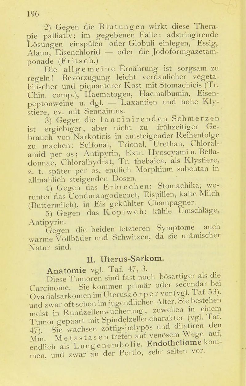 1% 2) Gegen die Blutungen wirkt diese Thera- pie palliativ; im gegebenen Falle: adstringirende Lösungen einspülen oder Globuli einlegen, Essig, Alaun, Eisenchlorid — oder die Jodoformgazetam- ponade (Fritsch.) Die all g e m eine Ernährung ist sorgsam zu regeln! Bevorzugung leicht verdaulicher vegeta- bilischer und piquanterer Kost mit Stomachicis (Tr. Chin. comp.), Haematogen, Haemalbumin, Eisen- peptonweine u. dgl. — Laxantien und hohe Kly- stiere, ev. mit Sennainfus. 3) Gegen die 1 a n c i n i re nd en Schmerzen ist ergieb iger, aber nicht zu frühzeitiger Ge- brauch von Narkoticis in aufsteigender Reihenfolge zu machen: Sulfonal, Trional, Urethan, Chloral- amid per os; Antipvrin, Extr. Hyoscyami u. Bella- donnae, Chloralhydrat, Tr. thebaica, als Kh'stiere, z. t. später per ös, endlich Morphium subcutan in allmählich steigenden Dosen. 4) Gegen das Erbrechen: Stomachika, wo- runter das Condurangodecoct, Eispillen, kalte Milch (Buttermilch), in Eis gekühlter Champagner. 5) Gegen das Kopfweh: kühle Umschläge, Antipvrin- ^ , Gegen die beiden letzteren Symptome auch warme Vollbäder und Schwitzen, da sie urämischer Natur sind. II. Uterus-Sarkom. Anatomie vgl. Taf. 4/, , . , Die^^e Tumoren sind fast noch bösartiger als die Carcinome. Sie kommen primär oder secundar bei Ovarialsarkomen im Uterusk ö r p e r vor (vgl. i at. und zwar oft schon im iugendlichen Alter Sie bestehen meist in Rundzellenwucherung, zuweilen in einem Tumor gepaart mit Spindelzellencharakter (vgl. i at. 47 Si? wachsen zottig-polypös und dilatiren den Mm Metastasen treten auf venösem Wege aut, endlich als Lungenembolie. Endotheliome kom- men, und zwar an der Portio, sehr selten vor.