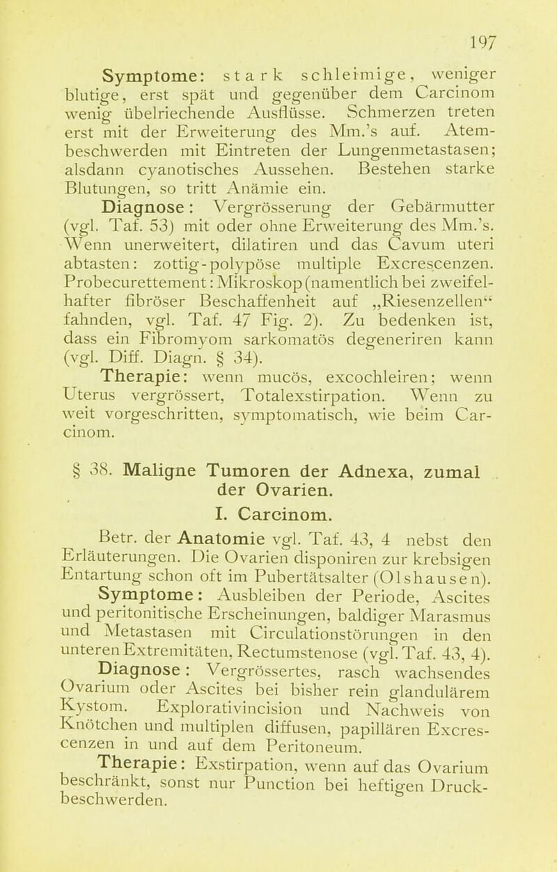 Symptome: stark schleimige, weniger blutige, erst spät und gegenüber dem Carcinom wenig übelriechende Ausflüsse. Schmerzen treten erst mit der Erweiterung des Mm.'s auf. Atem- beschwerden mit Eintreten der Lungenmetastasen; alsdann cyanotisches Aussehen. Bestehen starke Blutungen, so tritt Anämie ein. Diagnose: Vergrösserung der Gebärmutter (vgl. Tat. 53) mit oder ohne Erweiterung des Mm.'s. Wenn unerweitert, dilatiren und das Cavum uteri abtasten: zottig-polypöse multiple Excrescenzen. Probecurettement: Mikroskop (namentlich bei zweifel- hafter fibröser Beschaffenheit auf „Riesenzellen fahnden, vgl. Taf. 47 Fig. 2). Zu bedenken ist, dass ein Fibromvom sarkomatös degeneriren kann (vgl. Diff. Diagn. § 34). Therapie: wenn mucös, excochleiren; wenn Uterus vergrössert, Totalexstirpation. Wenn zu weit vorgeschritten, symptomatisch, wie beim Car- cinom. § 38. Maligne Tumoren der Adnexa, zumal der Ovarien. I. Carcinom. Betr. der Anatomie vgl. Taf. 43, 4 nebst den Erläuterungen. Die Ovarien disponiren zur krebsigen Entartung schon oft im Pubertätsalter (Olshause n). Symptome: Ausbleiben der Periode, Ascites und peritonitische Erscheinungen, baldiger Marasmus und Metastasen mit Circulationstörungen in den unteren Extremitäten, Rectumstenose (vgl. Taf. 43, 4). Diagnose: Vergrössertes, rasch wachsendes Ovarium oder Ascites bei bisher rein glandulärem Kystom. Explorativincision und Nachweis von Knötchen und multiplen diffusen, papillären Excres- cenzen in und auf dem Peritoneum. Therapie: Exstirpation, wenn auf das Ovarium beschränkt, sonst nur Punction bei heftigen Druck- beschwerden.