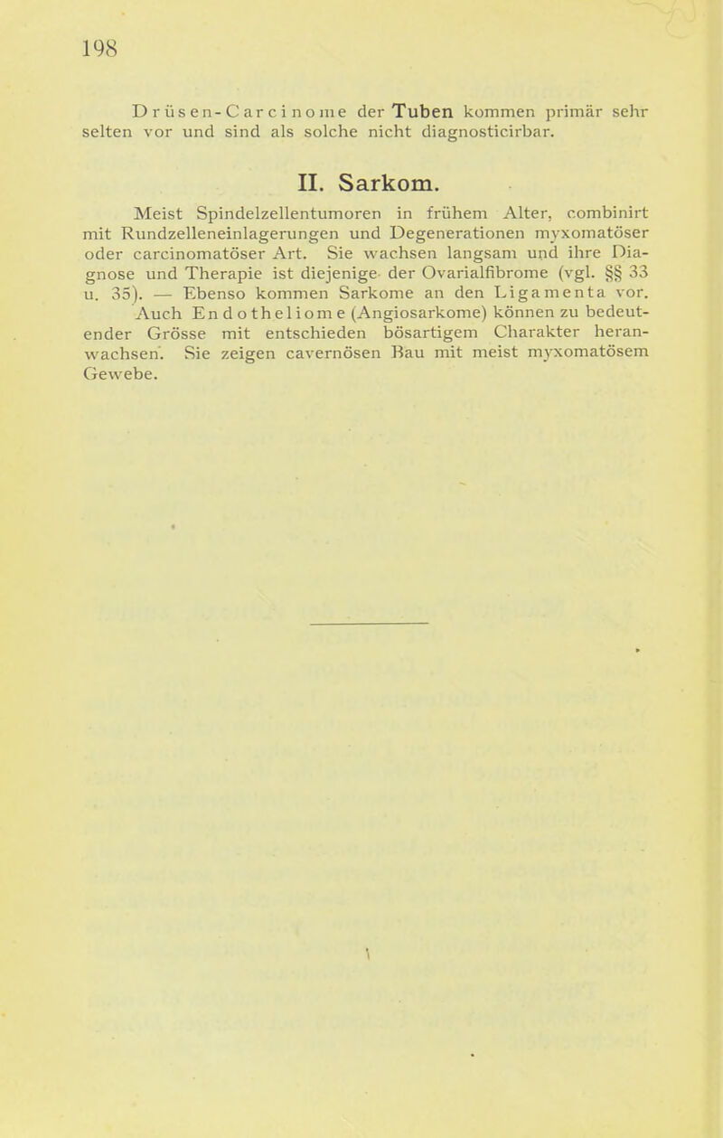 Drüsen-Carcinonie der Tuben kommen primär sehr selten vor und sind als solche nicht diagnosticirbar. II. Sarkom. Meist Spindelzellentumoren in frühem Alter, combinirt mit Rundzelleneinlagerungen und Degenerationen myxomatöser oder carcinomatöser Art. Sie wachsen langsam und ihre Dia- gnose und Therapie ist diejenige der Ovarialfibrome (vgl. §§ 33 u. 35). — Ebenso kommen Sarkome an den Ligamenta vor. Auch Endotheliome (Angiosarkome) können zu bedeut- ender Grösse mit entschieden bösartigem Charakter heran- vv^achsen'. Sie zeigen cavernösen Bau mit meist myxomatösem Gewebe.